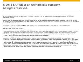 © 2014 SAP SE or an SAP affiliate company. All rights reserved. 49Public
© 2014 SAP SE or an SAP affiliate company.
All rights reserved.
No part of this publication may be reproduced or transmitted in any form or for any purpose without the express permission of SAP SE or an
SAP affiliate company.
SAP and other SAP products and services mentioned herein as well as their respective logos are trademarks or registered trademarks of SAP SE
(or an SAP affiliate company) in Germany and other countries. Please see http://global12.sap.com/corporate-en/legal/copyright/index.epx for additional
trademark information and notices.
Some software products marketed by SAP SE and its distributors contain proprietary software components of other software vendors.
National product specifications may vary.
These materials are provided by SAP SE or an SAP affiliate company for informational purposes only, without representation or warranty of any kind,
and SAP SE or its affiliated companies shall not be liable for errors or omissions with respect to the materials. The only warranties for SAP SE or
SAP affiliate company products and services are those that are set forth in the express warranty statements accompanying such products and
services, if any. Nothing herein should be construed as constituting an additional warranty.
In particular, SAP SE or its affiliated companies have no obligation to pursue any course of business outlined in this document or any related
presentation, or to develop or release any functionality mentioned therein. This document, or any related presentation, and SAP SE’s or its affiliated
companies’ strategy and possible future developments, products, and/or platform directions and functionality are all subject to change and may be
changed by SAP SE or its affiliated companies at any time for any reason without notice. The information in this document is not a commitment,
promise, or legal obligation to deliver any material, code, or functionality. All forward-looking statements are subject to various risks and uncertainties
that could cause actual results to differ materially from expectations. Readers are cautioned not to place undue reliance on these forward-looking
statements, which speak only as of their dates, and they should not be relied upon in making purchasing decisions.
 