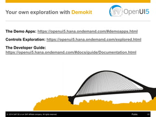 © 2014 SAP SE or an SAP affiliate company. All rights reserved. 19Public
JavaScript UI framework/library
Most current browsers and (touch) devices
Responsive design
Huge number of UI controls
MVC, data binding…
“Enterprise-grade”
Uses Open Source
With the help of SAPUI5
Became an Open Source
#OpenUI5 (as Apache 2.0)
 