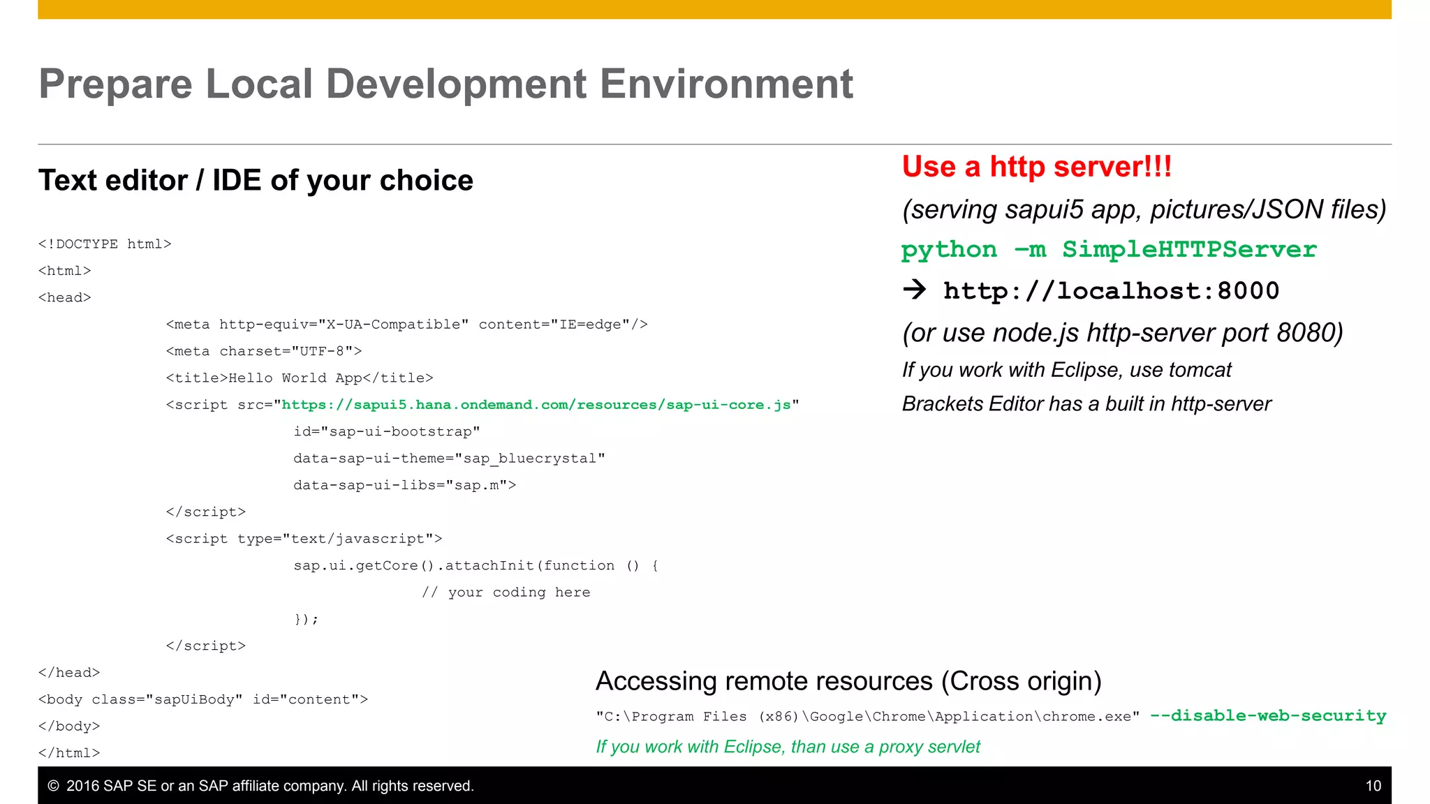 © 2016 SAP SE or an SAP affiliate company. All rights reserved. 10
Prepare Local Development Environment
Text editor / IDE of your choice
<!DOCTYPE html>
<html>
<head>
<meta http-equiv="X-UA-Compatible" content="IE=edge"/>
<meta charset="UTF-8">
<title>Hello World App</title>
<script src="https://sapui5.hana.ondemand.com/resources/sap-ui-core.js"
id="sap-ui-bootstrap"
data-sap-ui-theme="sap_bluecrystal"
data-sap-ui-libs="sap.m">
</script>
<script type="text/javascript">
sap.ui.getCore().attachInit(function () {
// your coding here
});
</script>
</head>
<body class="sapUiBody" id="content">
</body>
</html>
Use a http server!!!
(serving sapui5 app, pictures/JSON files)
python –m SimpleHTTPServer
 http://localhost:8000
(or use node.js http-server port 8080)
If you work with Eclipse, use tomcat
Brackets Editor has a built in http-server
Accessing remote resources (Cross origin)
"C:Program Files (x86)GoogleChromeApplicationchrome.exe" --disable-web-security
If you work with Eclipse, than use a proxy servlet
 