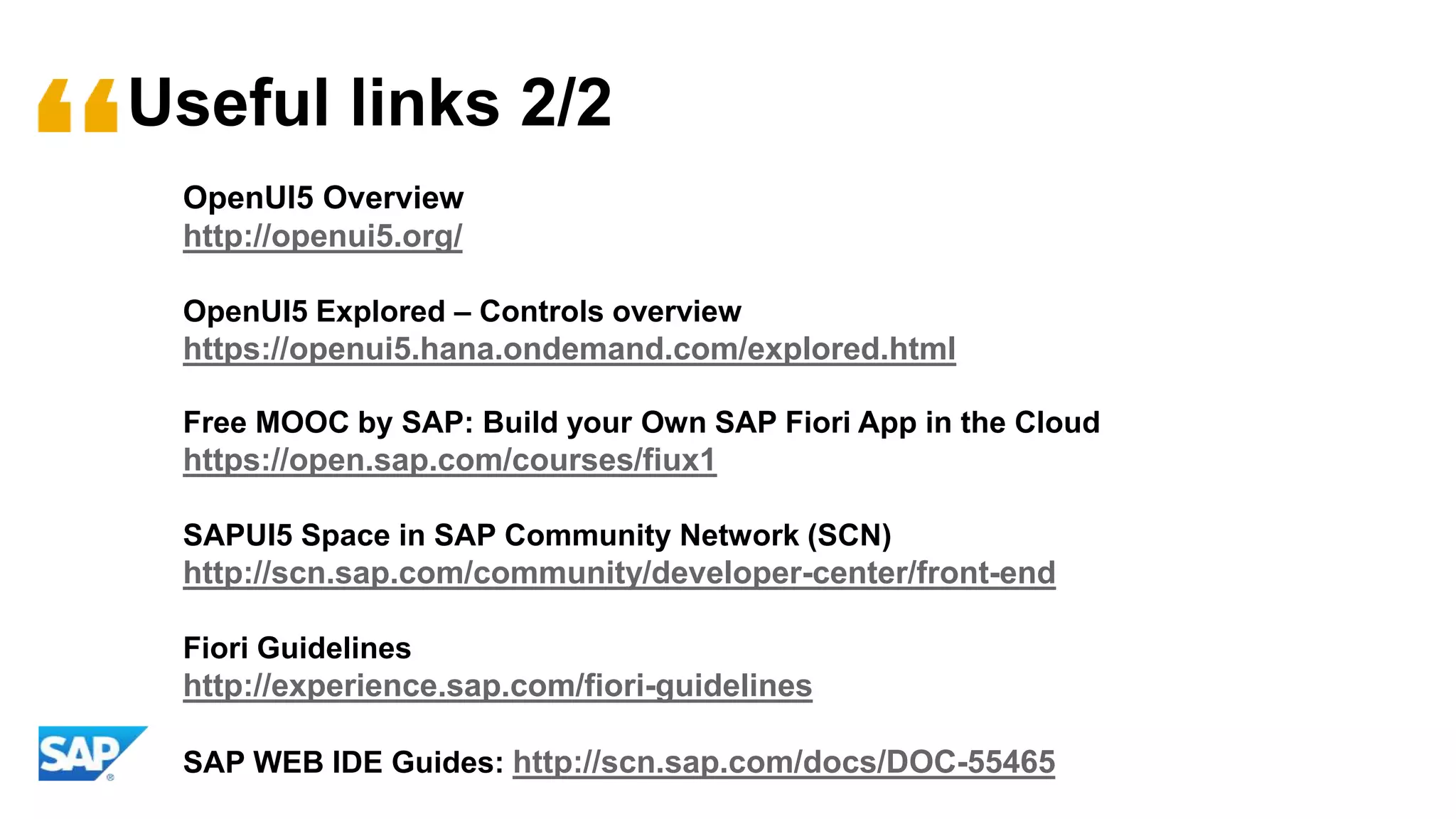 Useful links 2/2
OpenUI5 Overview
http://openui5.org/
OpenUI5 Explored – Controls overview
https://openui5.hana.ondemand.com/explored.html
Free MOOC by SAP: Build your Own SAP Fiori App in the Cloud
https://open.sap.com/courses/fiux1
SAPUI5 Space in SAP Community Network (SCN)
http://scn.sap.com/community/developer-center/front-end
Fiori Guidelines
http://experience.sap.com/fiori-guidelines
SAP WEB IDE Guides: http://scn.sap.com/docs/DOC-55465
 