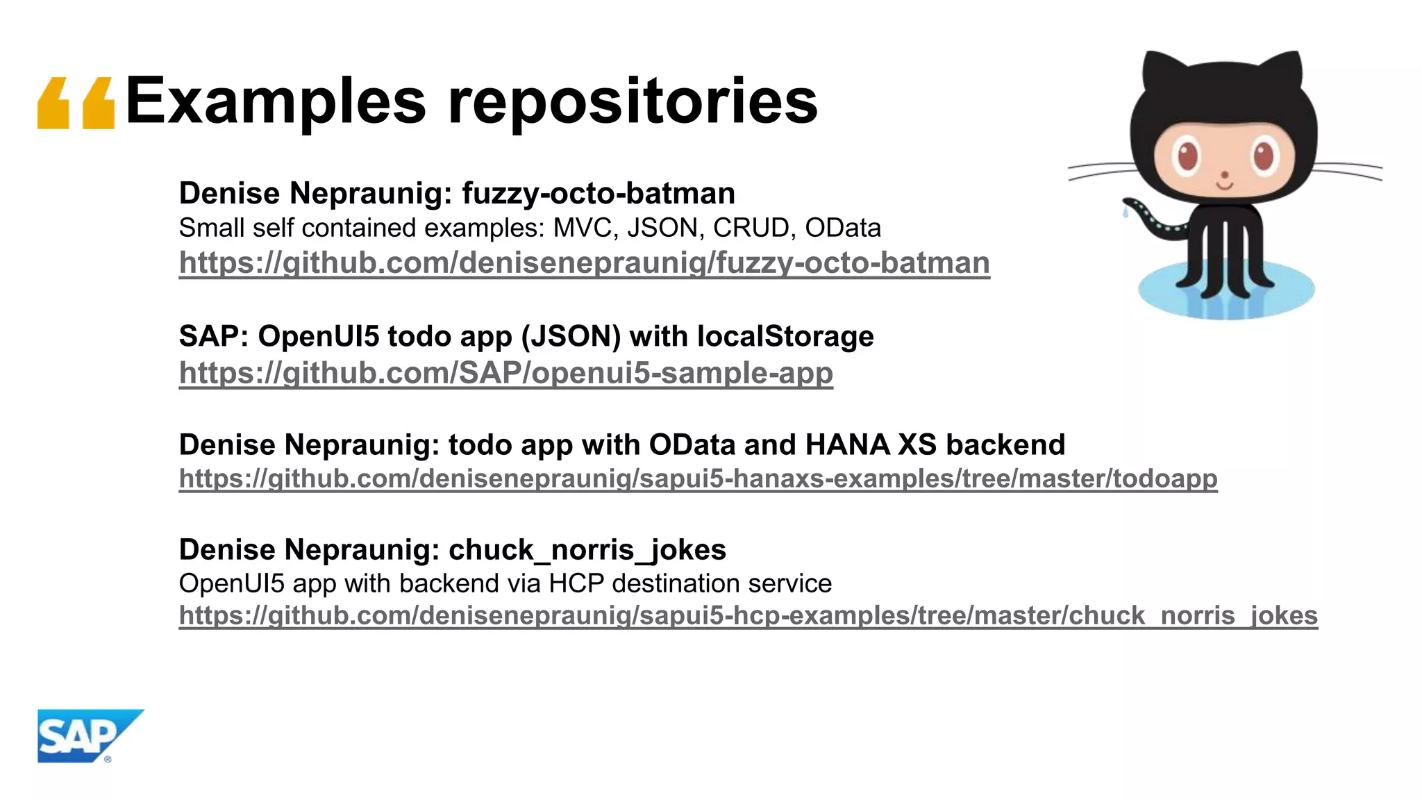 Examples repositories
Denise Nepraunig: fuzzy-octo-batman
Small self contained examples: MVC, JSON, CRUD, OData
https://github.com/denisenepraunig/fuzzy-octo-batman
SAP: OpenUI5 todo app (JSON) with localStorage
https://github.com/SAP/openui5-sample-app
Denise Nepraunig: todo app with OData and HANA XS backend
https://github.com/denisenepraunig/sapui5-hanaxs-examples/tree/master/todoapp
Denise Nepraunig: chuck_norris_jokes
OpenUI5 app with backend via HCP destination service
https://github.com/denisenepraunig/sapui5-hcp-examples/tree/master/chuck_norris_jokes
 