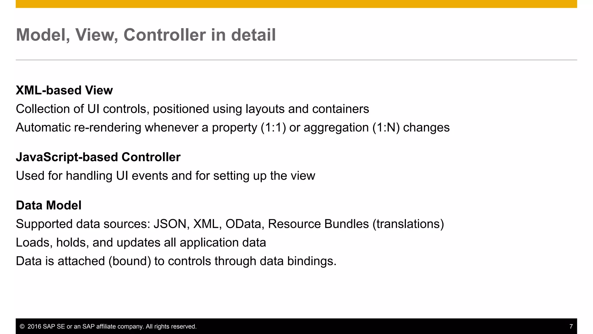 © 2016 SAP SE or an SAP affiliate company. All rights reserved. 7
Model, View, Controller in detail
XML-based View
Collection of UI controls, positioned using layouts and containers
Automatic re-rendering whenever a property (1:1) or aggregation (1:N) changes
JavaScript-based Controller
Used for handling UI events and for setting up the view
Data Model
Supported data sources: JSON, XML, OData, Resource Bundles (translations)
Loads, holds, and updates all application data
Data is attached (bound) to controls through data bindings.
 