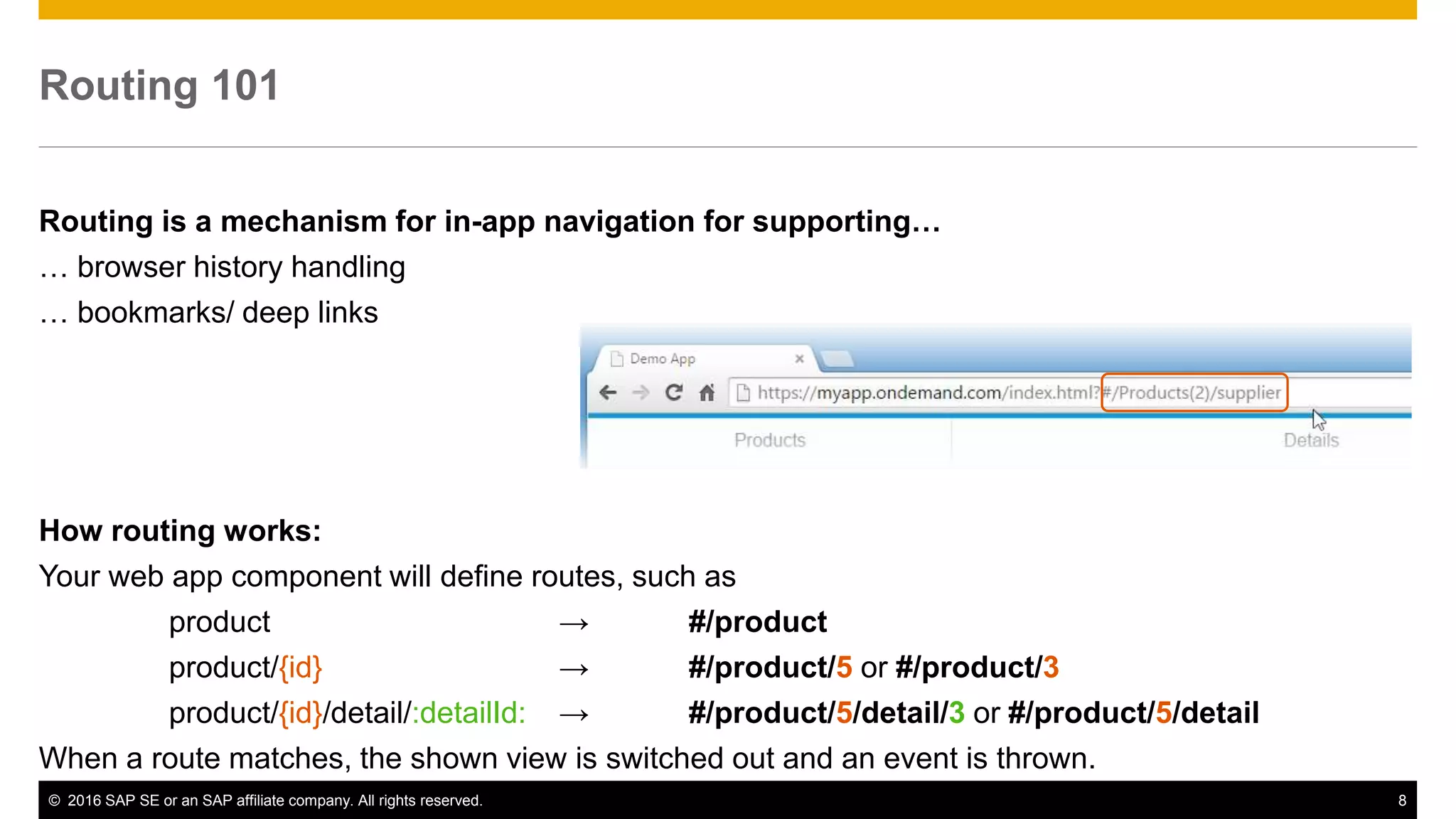 © 2016 SAP SE or an SAP affiliate company. All rights reserved. 8
Routing 101
Routing is a mechanism for in-app navigation for supporting…
… browser history handling
… bookmarks/ deep links
How routing works:
Your web app component will define routes, such as
product → #/product
product/{id} → #/product/5 or #/product/3
product/{id}/detail/:detailId: → #/product/5/detail/3 or #/product/5/detail
When a route matches, the shown view is switched out and an event is thrown.
 