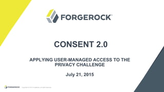Copyright © 2015 ForgeRock, all rights reserved.
CONSENT 2.0
APPLYING USER-MANAGED ACCESS TO THE
PRIVACY CHALLENGE
July 21, 2015
 