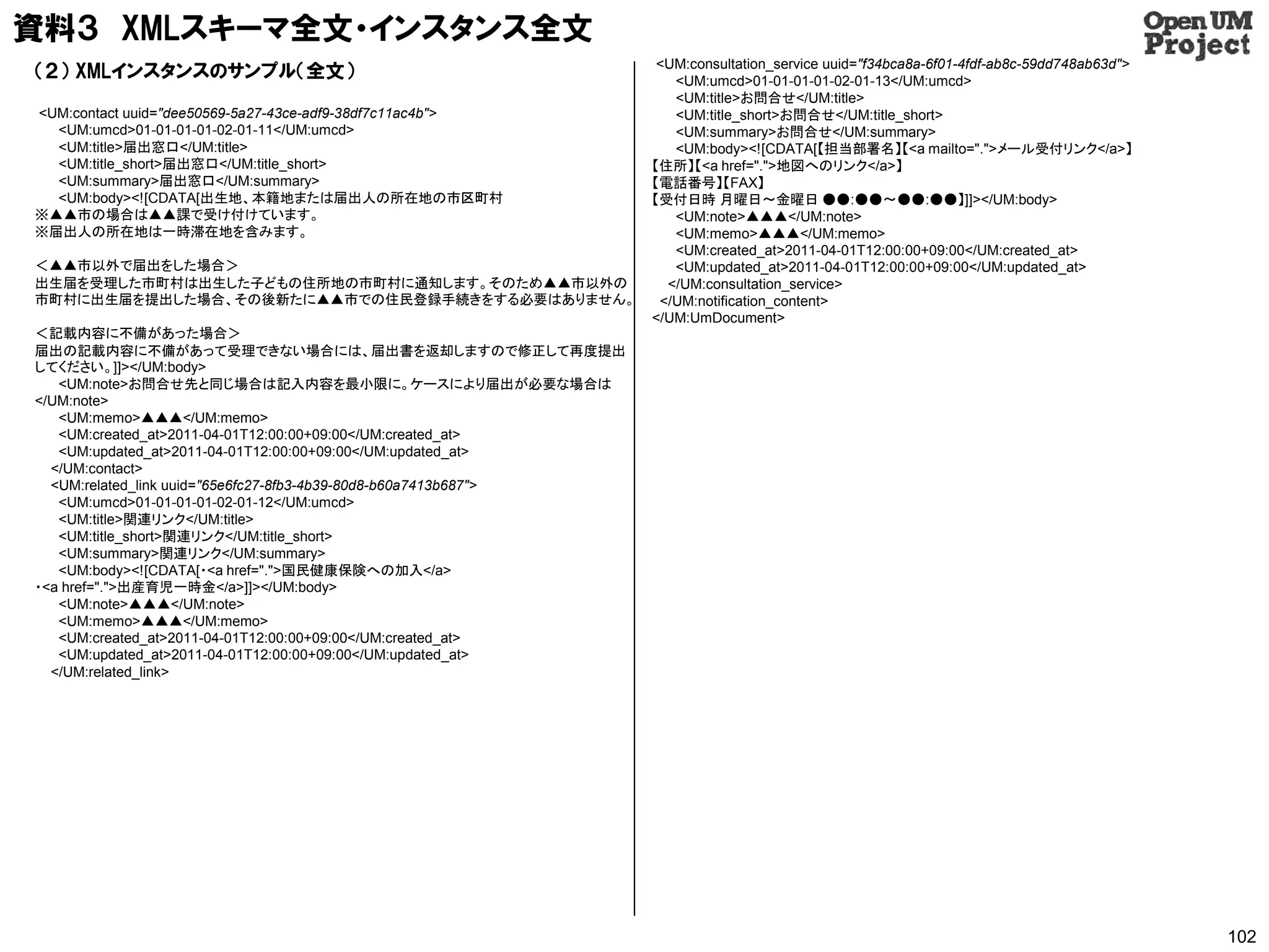 資料３ XMLスキーマ全文・インスタンス全文
                                                                   <UM:consultation_service uuid="f34bca8a-6f01-4fdf-ab8c-59dd748ab63d">
（２） XMLインスタンスのサンプル（全文）                                               <UM:umcd>01-01-01-01-02-01-13</UM:umcd>
                                                                     <UM:title>お問合せ</UM:title>
<UM:contact uuid="dee50569-5a27-43ce-adf9-38df7c11ac4b">             <UM:title_short>お問合せ</UM:title_short>
  <UM:umcd>01-01-01-01-02-01-11</UM:umcd>                            <UM:summary>お問合せ</UM:summary>
  <UM:title>届出窓口</UM:title>                                          <UM:body><![CDATA[【担当部署名】【<a mailto=".">メール受付リンク</a>】
  <UM:title_short>届出窓口</UM:title_short>                           【住所】【<a href=".">地図へのリンク</a>】
  <UM:summary>届出窓口</UM:summary>                                   【電話番号】【FAX】
  <UM:body><![CDATA[出生地、本籍地または届出人の所在地の市区町村                        【受付日時 月曜日～金曜日 ●●:●●～●●:●●】]]></UM:body>
※▲▲市の場合は▲▲課で受け付けています。                                                <UM:note>▲▲▲</UM:note>
※届出人の所在地は一時滞在地を含みます。                                                 <UM:memo>▲▲▲</UM:memo>
                                                                     <UM:created_at>2011-04-01T12:00:00+09:00</UM:created_at>
＜▲▲市以外で届出をした場合＞                                                      <UM:updated_at>2011-04-01T12:00:00+09:00</UM:updated_at>
出生届を受理した市町村は出生した子どもの住所地の市町村に通知します。そのため▲▲市以外の                        </UM:consultation_service>
市町村に出生届を提出した場合、その後新たに▲▲市での住民登録手続きをする必要はありません。                      </UM:notification_content>
                                                                  </UM:UmDocument>
＜記載内容に不備があった場合＞
届出の記載内容に不備があって受理できない場合には、届出書を返却しますので修正して再度提出
してください。]]></UM:body>
   <UM:note>お問合せ先と同じ場合は記入内容を最小限に。ケースにより届出が必要な場合は
</UM:note>
   <UM:memo>▲▲▲</UM:memo>
   <UM:created_at>2011-04-01T12:00:00+09:00</UM:created_at>
   <UM:updated_at>2011-04-01T12:00:00+09:00</UM:updated_at>
  </UM:contact>
  <UM:related_link uuid="65e6fc27-8fb3-4b39-80d8-b60a7413b687">
   <UM:umcd>01-01-01-01-02-01-12</UM:umcd>
   <UM:title>関連リンク</UM:title>
   <UM:title_short>関連リンク</UM:title_short>
   <UM:summary>関連リンク</UM:summary>
   <UM:body><![CDATA[・<a href=".">国民健康保険への加入</a>
・<a href=".">出産育児一時金</a>]]></UM:body>
   <UM:note>▲▲▲</UM:note>
   <UM:memo>▲▲▲</UM:memo>
   <UM:created_at>2011-04-01T12:00:00+09:00</UM:created_at>
   <UM:updated_at>2011-04-01T12:00:00+09:00</UM:updated_at>
  </UM:related_link>




                                                                                                                                           102
 