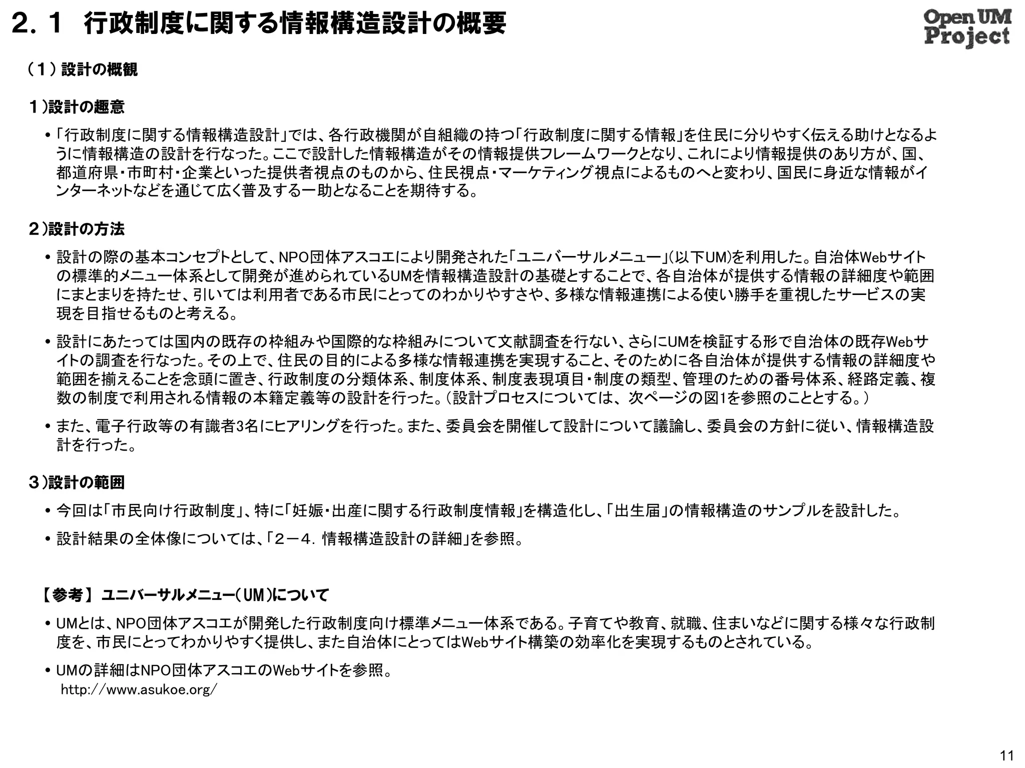 ２．１ 行政制度に関する情報構造設計の概要
（１） 設計の概観

１）設計の趣意
  「行政制度に関する情報構造設計」では、各行政機関が自組織の持つ「行政制度に関する情報」を住民に分りやすく伝える助けとなるよ
   うに情報構造の設計を行なった。ここで設計した情報構造がその情報提供フレームワークとなり、これにより情報提供のあり方が、国、
   都道府県・市町村・企業といった提供者視点のものから、住民視点・マーケティング視点によるものへと変わり、国民に身近な情報がイ
   ンターネットなどを通じて広く普及する一助となることを期待する。

２）設計の方法
  設計の際の基本コンセプトとして、NPO団体アスコエにより開発された「ユニバーサルメニュー」(以下UM)を利用した。自治体Webサイト
   の標準的メニュー体系として開発が進められているUMを情報構造設計の基礎とすることで、各自治体が提供する情報の詳細度や範囲
   にまとまりを持たせ、引いては利用者である市民にとってのわかりやすさや、多様な情報連携による使い勝手を重視したサービスの実
   現を目指せるものと考える。
  設計にあたっては国内の既存の枠組みや国際的な枠組みについて文献調査を行ない、さらにUMを検証する形で自治体の既存Webサ
   イトの調査を行なった。その上で、住民の目的による多様な情報連携を実現すること、そのために各自治体が提供する情報の詳細度や
   範囲を揃えることを念頭に置き、行政制度の分類体系、制度体系、制度表現項目・制度の類型、管理のための番号体系、経路定義、複
   数の制度で利用される情報の本籍定義等の設計を行った。（設計プロセスについては、 次ページの図1を参照のこととする。）
  また、電子行政等の有識者3名にヒアリングを行った。また、委員会を開催して設計について議論し、委員会の方針に従い、情報構造設
   計を行った。

３）設計の範囲
  今回は「市民向け行政制度」、特に「妊娠・出産に関する行政制度情報」を構造化し、「出生届」の情報構造のサンプルを設計した。
  設計結果の全体像については、「２－４．情報構造設計の詳細」を参照。


 【参考】 ユニバーサルメニュー（UM）について
  UMとは、NPO団体アスコエが開発した行政制度向け標準メニュー体系である。子育てや教育、就職、住まいなどに関する様々な行政制
   度を、市民にとってわかりやすく提供し、また自治体にとってはWebサイト構築の効率化を実現するものとされている。
  UMの詳細はNPO団体アスコエのWebサイトを参照。
   http://www.asukoe.org/



                                                                        11
 