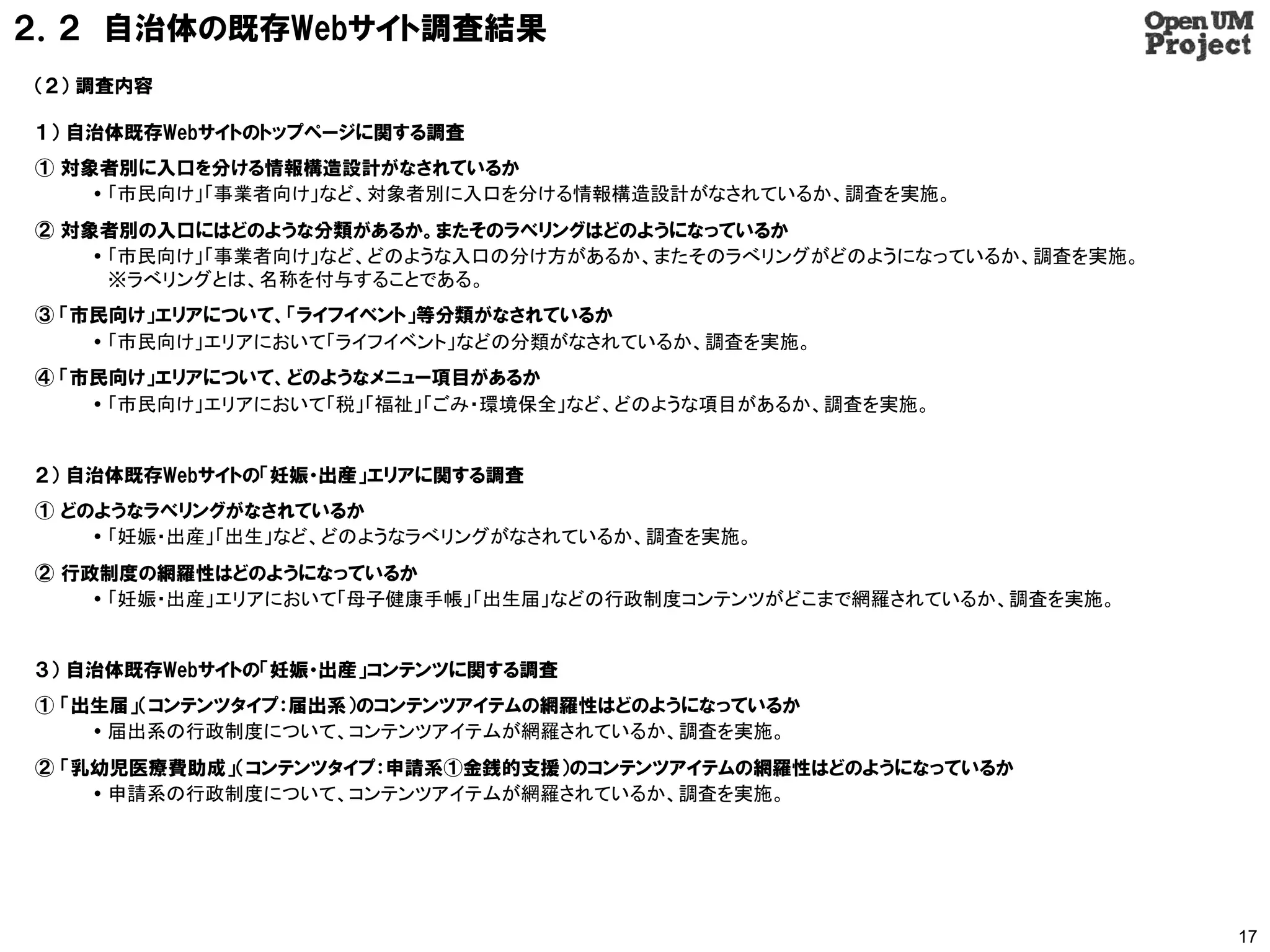 ２．２ 自治体の既存Webサイト調査結果
（２） 調査内容

１） 自治体既存Webサイトのトップページに関する調査
① 対象者別に入口を分ける情報構造設計がなされているか
     「市民向け」「事業者向け」など、対象者別に入口を分ける情報構造設計がなされているか、調査を実施。
② 対象者別の入口にはどのような分類があるか。またそのラべリングはどのようになっているか
     「市民向け」「事業者向け」など、どのような入口の分け方があるか、またそのラべリングがどのようになっているか、調査を実施。
      ※ラべリングとは、名称を付与することである。
③ 「市民向け」エリアについて、「ライフイベント」等分類がなされているか
     「市民向け」エリアにおいて「ライフイベント」などの分類がなされているか、調査を実施。
④ 「市民向け」エリアについて、どのようなメニュー項目があるか
     「市民向け」エリアにおいて「税」「福祉」「ごみ・環境保全」など、どのような項目があるか、調査を実施。


２） 自治体既存Webサイトの「妊娠・出産」エリアに関する調査
① どのようなラべリングがなされているか
     「妊娠・出産」「出生」など、どのようなラべリングがなされているか、調査を実施。
② 行政制度の網羅性はどのようになっているか
     「妊娠・出産」エリアにおいて「母子健康手帳」「出生届」などの行政制度コンテンツがどこまで網羅されているか、調査を実施。


３） 自治体既存Webサイトの「妊娠・出産」コンテンツに関する調査
① 「出生届」（コンテンツタイプ：届出系）のコンテンツアイテムの網羅性はどのようになっているか
     届出系の行政制度について、コンテンツアイテムが網羅されているか、調査を実施。
② 「乳幼児医療費助成」（コンテンツタイプ：申請系①金銭的支援）のコンテンツアイテムの網羅性はどのようになっているか
     申請系の行政制度について、コンテンツアイテムが網羅されているか、調査を実施。




                                                                     17
 