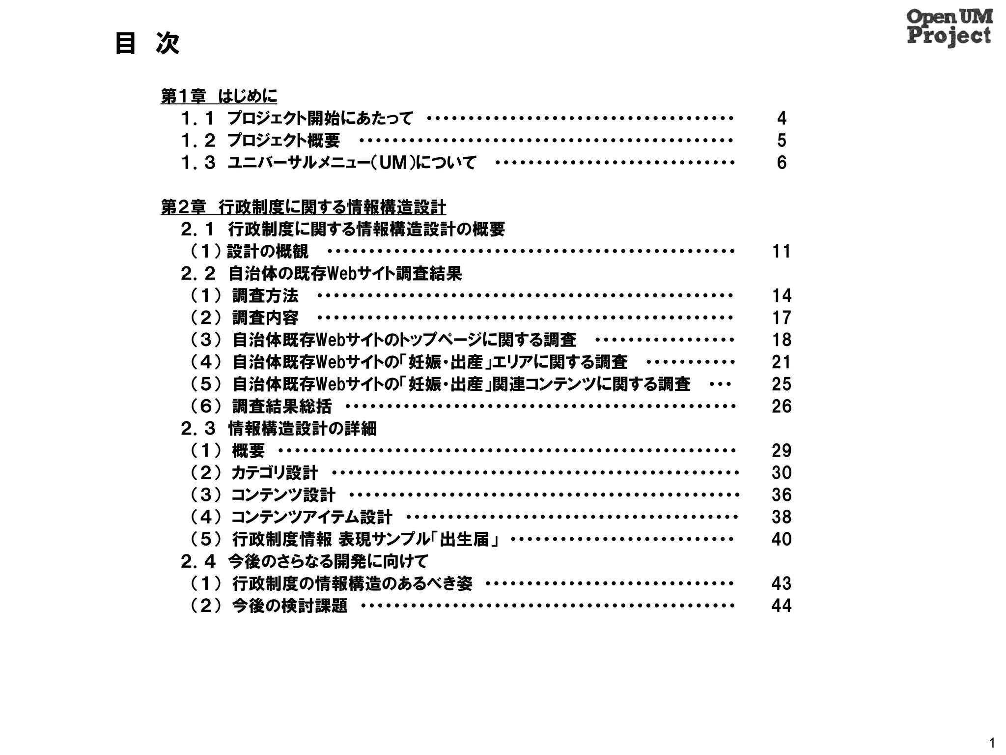目 次
  第１章 はじめに
   １．１ プロジェクト開始にあたって ・・・・・・・・・・・・・・・・・・・・・・・・・・・・・・・・・・・・・           4
   １．２ プロジェクト概要 ・・・・・・・・・・・・・・・・・・・・・・・・・・・・・・・・・・・・・・・・・・・・・        5
   １．３ ユニバーサルメニュー（ＵＭ）について ・・・・・・・・・・・・・・・・・・・・・・・・・・・・・              6

  第２章 行政制度に関する情報構造設計
   ２．１ 行政制度に関する情報構造設計の概要
    （１） 設計の概観 ・・・・・・・・・・・・・・・・・・・・・・・・・・・・・・・・・・・・・・・・・・・・・・・・・      11
   ２．２ 自治体の既存Webサイト調査結果
    （１） 調査方法 ・・・・・・・・・・・・・・・・・・・・・・・・・・・・・・・・・・・・・・・・・・・・・・・・・・      14
    （２） 調査内容 ・・・・・・・・・・・・・・・・・・・・・・・・・・・・・・・・・・・・・・・・・・・・・・・・・・      17
    （３） 自治体既存Webサイトのトップページに関する調査 ・・・・・・・・・・・・・・・・・                   18
    （４） 自治体既存Webサイトの「妊娠・出産」エリアに関する調査 ・・・・・・・・・・・                     21
    （５） 自治体既存Webサイトの「妊娠・出産」関連コンテンツに関する調査 ・・・                         25
    （６） 調査結果総括 ・・・・・・・・・・・・・・・・・・・・・・・・・・・・・・・・・・・・・・・・・・・・・・・       26
   ２．３ 情報構造設計の詳細
    （１） 概要 ・・・・・・・・・・・・・・・・・・・・・・・・・・・・・・・・・・・・・・・・・・・・・・・・・・・・・・・   29
    （２） カテゴリ設計 ・・・・・・・・・・・・・・・・・・・・・・・・・・・・・・・・・・・・・・・・・・・・・・・・・     30
    （３） コンテンツ設計 ・・・・・・・・・・・・・・・・・・・・・・・・・・・・・・・・・・・・・・・・・・・・・・・      36
    （４） コンテンツアイテム設計 ・・・・・・・・・・・・・・・・・・・・・・・・・・・・・・・・・・・・・・・・         38
    （５） 行政制度情報 表現サンプル「出生届」 ・・・・・・・・・・・・・・・・・・・・・・・・・・・               40
   ２．４ 今後のさらなる開発に向けて
    （１） 行政制度の情報構造のあるべき姿 ・・・・・・・・・・・・・・・・・・・・・・・・・・・・・・               43
    （２） 今後の検討課題 ・・・・・・・・・・・・・・・・・・・・・・・・・・・・・・・・・・・・・・・・・・・・・        44




                                                                          1
 