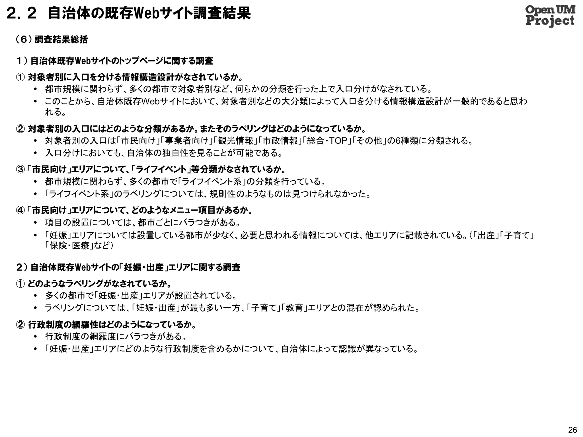 ２．２ 自治体の既存Webサイト調査結果
（６） 調査結果総括

１） 自治体既存Webサイトのトップページに関する調査
① 対象者別に入口を分ける情報構造設計がなされているか。
    都市規模に関わらず、多くの都市で対象者別など、何らかの分類を行った上で入口分けがなされている。
    このことから、自治体既存Webサイトにおいて、対象者別などの大分類によって入口を分ける情報構造設計が一般的であると思わ
     れる。
② 対象者別の入口にはどのような分類があるか。またそのラベリングはどのようになっているか。
    対象者別の入口は「市民向け」「事業者向け」「観光情報」「市政情報」「総合・TOP」「その他」の6種類に分類される。
    入口分けにおいても、自治体の独自性を見ることが可能である。
③ 「市民向け」エリアについて、「ライフイベント」等分類がなされているか。
    都市規模に関わらず、多くの都市で「ライフイベント系」の分類を行っている。
    「ライフイベント系」のラベリングについては、規則性のようなものは見つけられなかった。
④ 「市民向け」エリアについて、どのようなメニュー項目があるか。
    項目の設置については、都市ごとにバラつきがある。
    「妊娠」エリアについては設置している都市が少なく、必要と思われる情報については、他エリアに記載されている。（「出産」「子育て」
     「保険・医療」など）

２） 自治体既存Webサイトの「妊娠・出産」エリアに関する調査
① どのようなラベリングがなされているか。
    多くの都市で「妊娠・出産」エリアが設置されている。
    ラベリングについては、「妊娠・出産」が最も多い一方、「子育て」「教育」エリアとの混在が認められた。
② 行政制度の網羅性はどのようになっているか。
    行政制度の網羅度にバラつきがある。
    「妊娠・出産」エリアにどのような行政制度を含めるかについて、自治体によって認識が異なっている。




                                                                       26
 