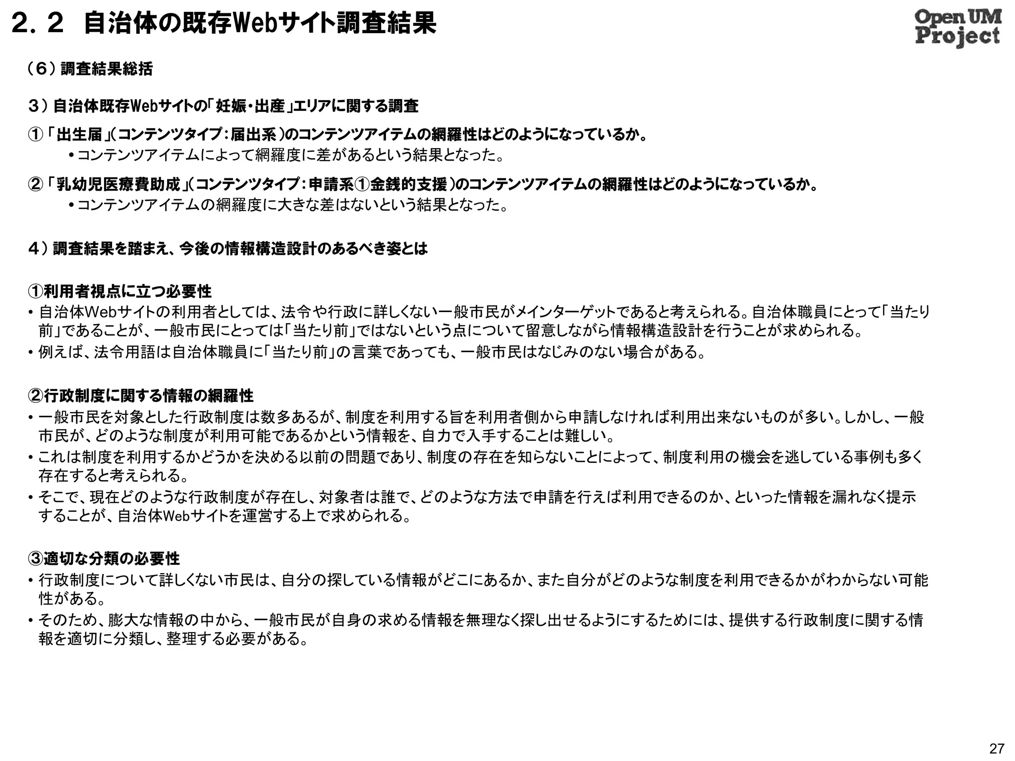 ２．２ 自治体の既存Webサイト調査結果
（６） 調査結果総括

３） 自治体既存Webサイトの「妊娠・出産」エリアに関する調査
① 「出生届」（コンテンツタイプ：届出系）のコンテンツアイテムの網羅性はどのようになっているか。
     コンテンツアイテムによって網羅度に差があるという結果となった。
② 「乳幼児医療費助成」（コンテンツタイプ：申請系①金銭的支援）のコンテンツアイテムの網羅性はどのようになっているか。
     コンテンツアイテムの網羅度に大きな差はないという結果となった。

４） 調査結果を踏まえ、今後の情報構造設計のあるべき姿とは

①利用者視点に立つ必要性
• 自治体Webサイトの利用者としては、法令や行政に詳しくない一般市民がメインターゲットであると考えられる。自治体職員にとって「当たり
  前」であることが、一般市民にとっては「当たり前」ではないという点について留意しながら情報構造設計を行うことが求められる。
• 例えば、法令用語は自治体職員に「当たり前」の言葉であっても、一般市民はなじみのない場合がある。

②行政制度に関する情報の網羅性
• 一般市民を対象とした行政制度は数多あるが、制度を利用する旨を利用者側から申請しなければ利用出来ないものが多い。しかし、一般
  市民が、どのような制度が利用可能であるかという情報を、自力で入手することは難しい。
• これは制度を利用するかどうかを決める以前の問題であり、制度の存在を知らないことによって、制度利用の機会を逃している事例も多く
  存在すると考えられる。
• そこで、現在どのような行政制度が存在し、対象者は誰で、どのような方法で申請を行えば利用できるのか、といった情報を漏れなく提示
  することが、自治体Webサイトを運営する上で求められる。

③適切な分類の必要性
• 行政制度について詳しくない市民は、自分の探している情報がどこにあるか、また自分がどのような制度を利用できるかがわからない可能
  性がある。
• そのため、膨大な情報の中から、一般市民が自身の求める情報を無理なく探し出せるようにするためには、提供する行政制度に関する情
  報を適切に分類し、整理する必要がある。




                                                                      27
 