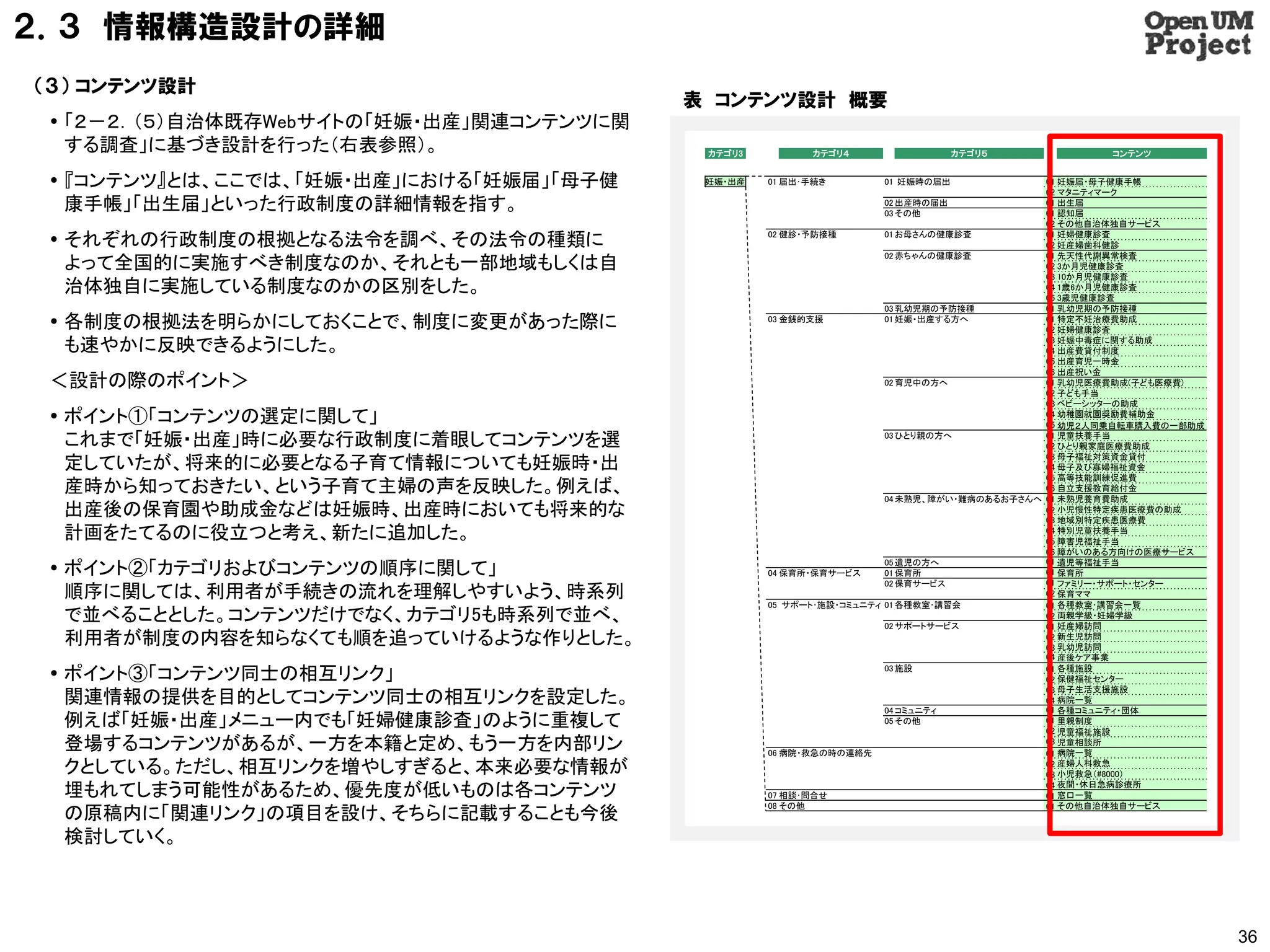 ２．３ 情報構造設計の詳細
（３） コンテンツ設計
                                          表 コンテンツ設計 概要
  「２－２．（５）自治体既存Webサイトの「妊娠・出産」関連コンテンツに関
   する調査」に基づき設計を行った（右表参照）。                  カテゴリ3         カテゴリ４                 カテゴリ５              コンテンツ


  『コンテンツ』とは、ここでは、「妊娠・出産」における「妊娠届」「母子健     妊娠・出産   01 届出･手続き       01 妊娠時の届出               01 妊娠届・母子健康手帳
                                                                                           02 マタニティマーク
   康手帳」「出生届」といった行政制度の詳細情報を指す。                                      02 出産時の届出
                                                                   03 その他
                                                                                           01 出生届
                                                                                           01 認知届
                                                                                           02 その他自治体独自サービス

  それぞれの行政制度の根拠となる法令を調べ、その法令の種類に                   02 健診・予防接種        01 お母さんの健康診査          01 妊婦健康診査
                                                                                           02 妊産婦歯科健診
                                                                     02 赤ちゃんの健康診査          01 先天性代謝異常検査
   よって全国的に実施すべき制度なのか、それとも一部地域もしくは自                                                         02 3か月児健康診査
                                                                                           03 10か月児健康診査
   治体独自に実施している制度なのかの区別をした。                                                                 04 1歳6か月児健康診査
                                                                                           05 3歳児健康診査
                                                                     03 乳幼児期の予防接種          01 乳幼児期の予防接種
  各制度の根拠法を明らかにしておくことで、制度に変更があった際に                 03 金銭的支援          01 妊娠・出産する方へ          01 特定不妊治療費助成
                                                                                           02 妊婦健康診査

   も速やかに反映できるようにした。                                                                        03 妊娠中毒症に関する助成
                                                                                           04 出産費貸付制度
                                                                                           05 出産育児一時金
                                                                                           06 出産祝い金
 ＜設計の際のポイント＞                                                         02 育児中の方へ             01 乳幼児医療費助成(子ども医療費)
                                                                                           02 子ども手当
                                                                                           03 ベビーシッターの助成
  ポイント①「コンテンツの選定に関して」                                                                     04 幼稚園就園奨励費補助金
                                                                                           05 幼児２人同乗自転車購入費の一部助成

   これまで「妊娠・出産」時に必要な行政制度に着眼してコンテンツを選                                  03 ひとり親の方へ            01 児童扶養手当
                                                                                           02 ひとり親家庭医療費助成
                                                                                           03 母子福祉対策資金貸付
   定していたが、将来的に必要となる子育て情報についても妊娠時・出                                                         04 母子及び寡婦福祉資金
                                                                                           05 高等技能訓練促進費
   産時から知っておきたい、という子育て主婦の声を反映した。例えば、                                                        06 自立支援教育給付金
                                                                     04 未熟児、障がい・難病のあるお子さんへ 01 未熟児養育費助成
   出産後の保育園や助成金などは妊娠時、出産時においても将来的な                                                          02 小児慢性特定疾患医療費の助成
                                                                                           03 地域別特定疾患医療費
   計画をたてるのに役立つと考え、新たに追加した。                                                                 04 特別児童扶養手当
                                                                                           05 障害児福祉手当
                                                                                           06 障がいのある方向けの医療サービス
                                                                                           01 遺児等福祉手当
  ポイント②「カテゴリおよびコンテンツの順序に関して」                      04 保育所・保育サービス
                                                                     05 遺児の方へ
                                                                     01 保育所                01 保育所
                                                                     02 保育サービス             01 ファミリー・サポート・センター
   順序に関しては、利用者が手続きの流れを理解しやすいよう、時系列                                                         02 保育ママ
                                                   05 サポート･施設・コミュニティ 01 各種教室･講習会           01 各種教室･講習会一覧
   で並べることとした。コンテンツだけでなく、カテゴリ5も時系列で並べ、                                02 サポートサービス
                                                                                           02 両親学級・妊婦学級
                                                                                           01 妊産婦訪問
   利用者が制度の内容を知らなくても順を追っていけるような作りとした。                                                       02 新生児訪問
                                                                                           03 乳幼児訪問
                                                                                           04 産後ケア事業

  ポイント③「コンテンツ同士の相互リンク」                                              03 施設                 01 各種施設
                                                                                           02 保健福祉センター
                                                                                           03 母子生活支援施設
   関連情報の提供を目的としてコンテンツ同士の相互リンクを設定した。                                                        04 病院一覧
                                                                                           01 各種コミュニティ・団体
                                                                     04 コミュニティ
   例えば「妊娠・出産」メニュー内でも「妊婦健康診査」のように重複して                                 05 その他                01 里親制度
                                                                                           02 児童福祉施設
   登場するコンテンツがあるが、一方を本籍と定め、もう一方を内部リン                06 病院・救急の時の連絡先
                                                                                           03 児童相談所
                                                                                           01 病院一覧
   クとしている。ただし、相互リンクを増やしすぎると、本来必要な情報が                                                       02 産婦人科救急
                                                                                           03 小児救急（#8000）

   埋もれてしまう可能性があるため、優先度が低いものは各コンテンツ                 07 相談･問合せ
                                                                                           04 夜間・休日急病診療所
                                                                                           01 窓口一覧
                                                   08 その他                                  01 その他自治体独自サービス
   の原稿内に「関連リンク」の項目を設け、そちらに記載することも今後
   検討していく。




                                                                                                                  36
 