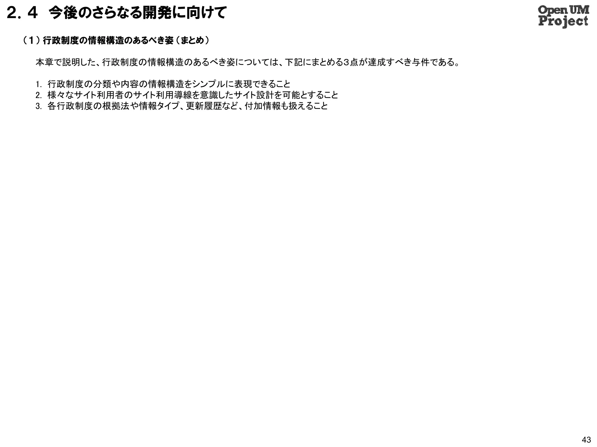 ２．４ 今後のさらなる開発に向けて
 （１） 行政制度の情報構造のあるべき姿 （まとめ）

  本章で説明した、行政制度の情報構造のあるべき姿については、下記にまとめる３点が達成すべき与件である。

  1. 行政制度の分類や内容の情報構造をシンプルに表現できること
  2. 様々なサイト利用者のサイト利用導線を意識したサイト設計を可能とすること
  3. 各行政制度の根拠法や情報タイプ、更新履歴など、付加情報も扱えること




                                                       43
 