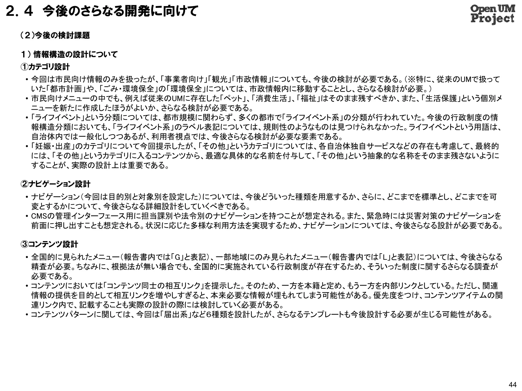 ２．４ 今後のさらなる開発に向けて
 （２）今後の検討課題

 １） 情報構造の設計について
 ①カテゴリ設計
 • 今回は市民向け情報のみを扱ったが、「事業者向け」「観光」「市政情報」についても、今後の検討が必要である。（※特に、従来のUMで扱って
   いた「都市計画」や、「ごみ・環境保全」の「環境保全」については、市政情報内に移動することとし、さらなる検討が必要。）
 • 市民向けメニューの中でも、例えば従来のUMに存在した「ペット」、「消費生活」、「福祉」はそのまま残すべきか、また、「生活保護」という個別メ
   ニューを新たに作成したほうがよいか、さらなる検討が必要である。
 • 「ライフイベント」という分類については、都市規模に関わらず、多くの都市で「ライフイベント系」の分類が行われていた。今後の行政制度の情
   報構造分類においても、「ライフイベント系」のラベル表記については、規則性のようなものは見つけられなかった。ライフイベントという用語は、
   自治体内では一般化しつつあるが、利用者視点では、今後さらなる検討が必要な要素である。
 • 「妊娠・出産」のカテゴリについて今回提示したが、「その他」というカテゴリについては、各自治体独自サービスなどの存在も考慮して、最終的
   には、「その他」というカテゴリに入るコンテンツから、最適な具体的な名前を付与して、「その他」という抽象的な名称をそのまま残さないように
   することが、実際の設計上は重要である。

 ②ナビゲーション設計
 • ナビゲーション（今回は目的別と対象別を設定した）については、今後どういった種類を用意するか、さらに、どこまでを標準とし、どこまでを可
   変とするかについて、今後さらなる詳細設計をしていくべきである。
 • CMSの管理インターフェース用に担当課別や法令別のナビゲーションを持つことが想定される。また、緊急時には災害対策のナビゲーションを
   前面に押し出すことも想定される。状況に応じた多様な利用方法を実現するため、ナビゲーションについては、今後さらなる設計が必要である。

 ③コンテンツ設計
 • 全国的に見られたメニュー（報告書内では「G」と表記）、一部地域にのみ見られたメニュー（報告書内では「L」と表記）については、今後さらなる
   精査が必要。ちなみに、根拠法が無い場合でも、全国的に実施されている行政制度が存在するため、そういった制度に関するさらなる調査が
   必要である。
 • コンテンツにおいては「コンテンツ同士の相互リンク」を提示した。そのため、一方を本籍と定め、もう一方を内部リンクとしている。ただし、関連
   情報の提供を目的として相互リンクを増やしすぎると、本来必要な情報が埋もれてしまう可能性がある。優先度をつけ、コンテンツアイテムの関
   連リンク内で、記載することも実際の設計の際には検討していく必要がある。
 • コンテンツパターンに関しては、今回は「届出系」など６種類を設計したが、さらなるテンプレートも今後設計する必要が生じる可能性がある。




                                                                           44
 