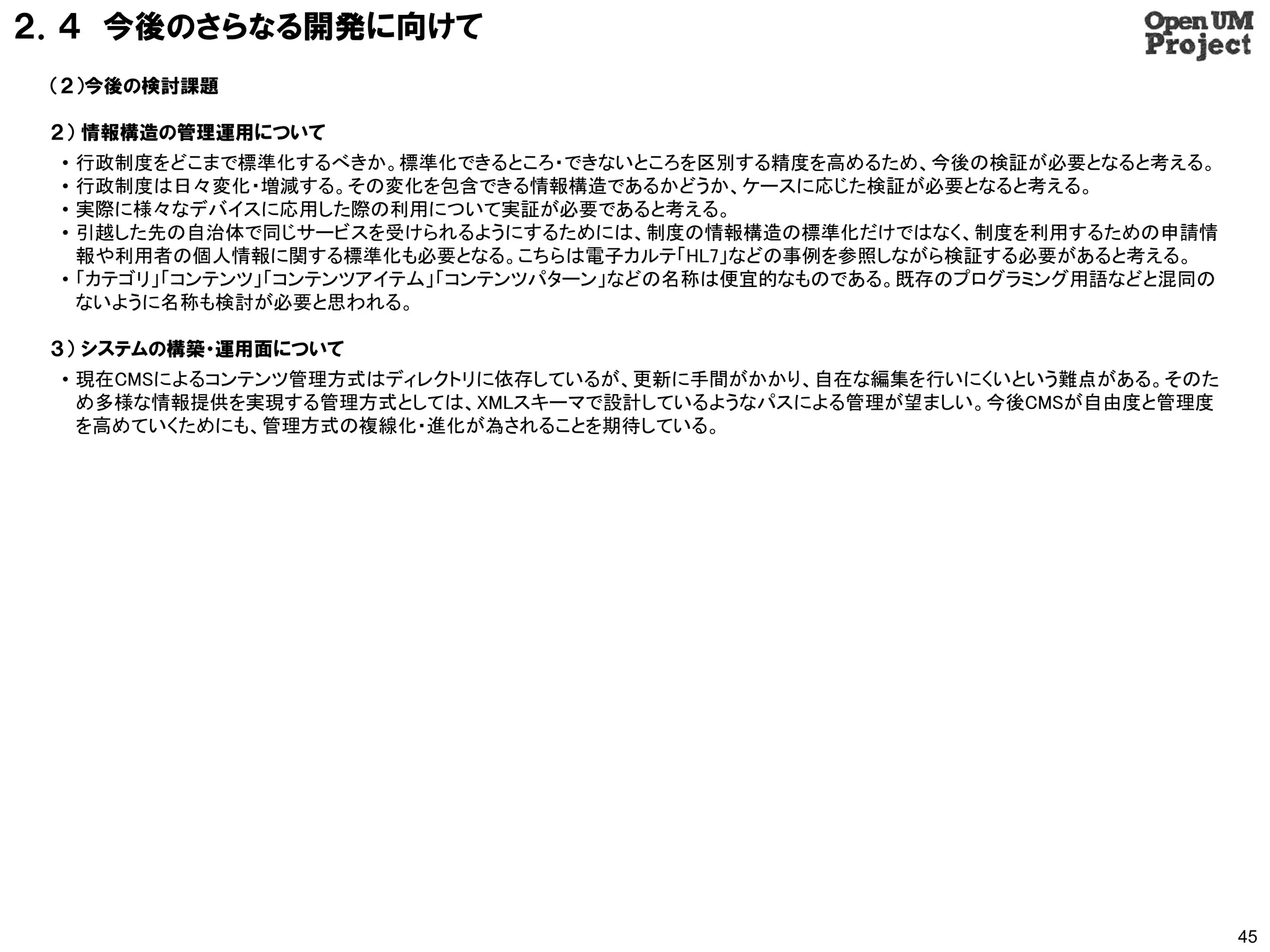 ２．４ 今後のさらなる開発に向けて
 （２）今後の検討課題

 ２） 情報構造の管理運用について
 • 行政制度をどこまで標準化するべきか。標準化できるところ・できないところを区別する精度を高めるため、今後の検証が必要となると考える。
 • 行政制度は日々変化・増減する。その変化を包含できる情報構造であるかどうか、ケースに応じた検証が必要となると考える。
 • 実際に様々なデバイスに応用した際の利用について実証が必要であると考える。
 • 引越した先の自治体で同じサービスを受けられるようにするためには、制度の情報構造の標準化だけではなく、制度を利用するための申請情
   報や利用者の個人情報に関する標準化も必要となる。こちらは電子カルテ「HL7」などの事例を参照しながら検証する必要があると考える。
 • 「カテゴリ」「コンテンツ」「コンテンツアイテム」「コンテンツパターン」などの名称は便宜的なものである。既存のプログラミング用語などと混同の
   ないように名称も検討が必要と思われる。

 ３） システムの構築・運用面について
 • 現在CMSによるコンテンツ管理方式はディレクトリに依存しているが、更新に手間がかかり、自在な編集を行いにくいという難点がある。そのた
   め多様な情報提供を実現する管理方式としては、XMLスキーマで設計しているようなパスによる管理が望ましい。今後CMSが自由度と管理度
   を高めていくためにも、管理方式の複線化・進化が為されることを期待している。




                                                                           45
 