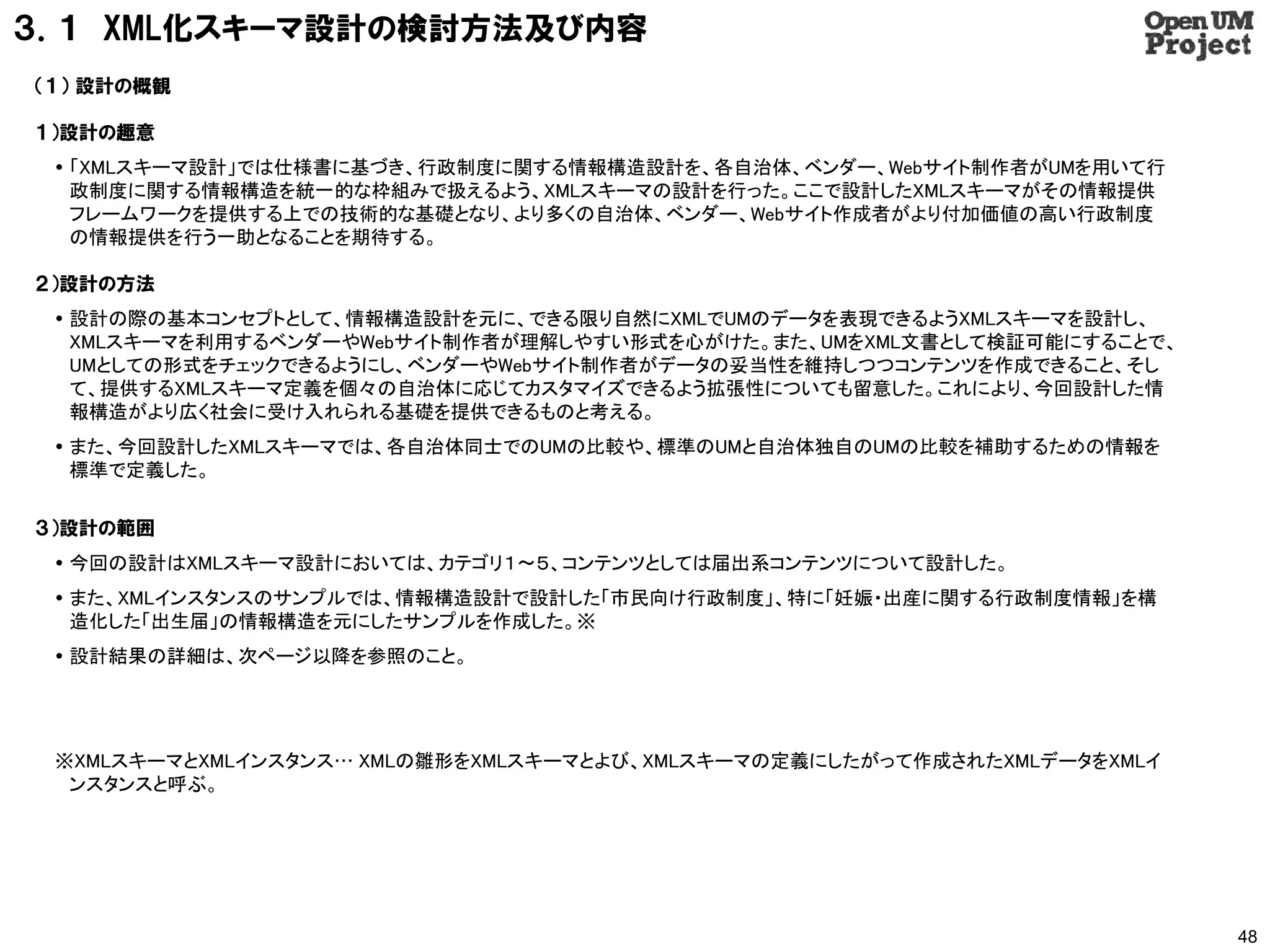 ３．１ XML化スキーマ設計の検討方法及び内容
（１） 設計の概観

１）設計の趣意
  「XMLスキーマ設計」では仕様書に基づき、行政制度に関する情報構造設計を、各自治体、ベンダー、Webサイト制作者がUMを用いて行
   政制度に関する情報構造を統一的な枠組みで扱えるよう、XMLスキーマの設計を行った。ここで設計したXMLスキーマがその情報提供
   フレームワークを提供する上での技術的な基礎となり、より多くの自治体、ベンダー、Webサイト作成者がより付加価値の高い行政制度
   の情報提供を行う一助となることを期待する。

２）設計の方法
  設計の際の基本コンセプトとして、情報構造設計を元に、できる限り自然にXMLでUMのデータを表現できるようXMLスキーマを設計し、
   XMLスキーマを利用するベンダーやWebサイト制作者が理解しやすい形式を心がけた。また、UMをXML文書として検証可能にすることで、
   UMとしての形式をチェックできるようにし、ベンダーやWebサイト制作者がデータの妥当性を維持しつつコンテンツを作成できること、そし
   て、提供するXMLスキーマ定義を個々の自治体に応じてカスタマイズできるよう拡張性についても留意した。これにより、今回設計した情
   報構造がより広く社会に受け入れられる基礎を提供できるものと考える。
  また、今回設計したXMLスキーマでは、各自治体同士でのUMの比較や、標準のUMと自治体独自のUMの比較を補助するための情報を
   標準で定義した。

３）設計の範囲
  今回の設計はXMLスキーマ設計においては、カテゴリ１〜５、コンテンツとしては届出系コンテンツについて設計した。
  また、XMLインスタンスのサンプルでは、情報構造設計で設計した「市民向け行政制度」、特に「妊娠・出産に関する行政制度情報」を構
   造化した「出生届」の情報構造を元にしたサンプルを作成した。※
  設計結果の詳細は、次ページ以降を参照のこと。




 ※XMLスキーマとXMLインスタンス… XMLの雛形をXMLスキーマとよび、XMLスキーマの定義にしたがって作成されたXMLデータをXMLイ
  ンスタンスと呼ぶ。




                                                                          48
 