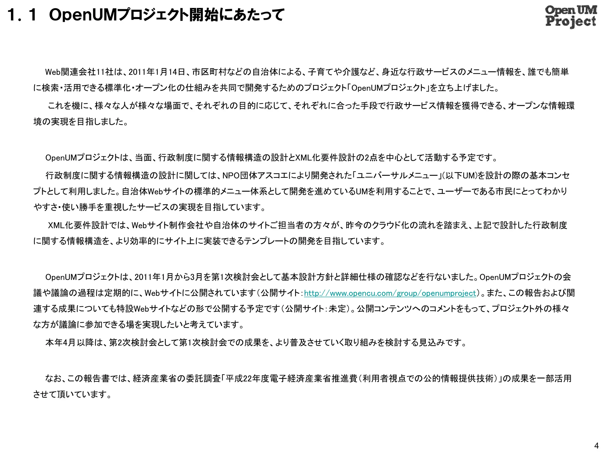 １．１ ＯｐｅｎＵＭプロジェクト開始にあたって


   Web関連会社11社は、2011年1月14日、市区町村などの自治体による、子育てや介護など、身近な行政サービスのメニュー情報を、誰でも簡単
  に検索・活用できる標準化・オープン化の仕組みを共同で開発するためのプロジェクト「OpenUMプロジェクト」を立ち上げました。

    これを機に、様々な人が様々な場面で、それぞれの目的に応じて、それぞれに合った手段で行政サービス情報を獲得できる、オープンな情報環
  境の実現を目指しました。



   OpenUMプロジェクトは、当面、行政制度に関する情報構造の設計とXML化要件設計の2点を中心として活動する予定です。

   行政制度に関する情報構造の設計に関しては、NPO団体アスコエにより開発された「ユニバーサルメニュー」(以下UM)を設計の際の基本コンセ
  プトとして利用しました。自治体Webサイトの標準的メニュー体系として開発を進めているUMを利用することで、ユーザーである市民にとってわかり
  やすさ・使い勝手を重視したサービスの実現を目指しています。

    XML化要件設計では、Webサイト制作会社や自治体のサイトご担当者の方々が、昨今のクラウド化の流れを踏まえ、上記で設計した行政制度
  に関する情報構造を、より効率的にサイト上に実装できるテンプレートの開発を目指しています。



   OpenUMプロジェクトは、2011年1月から3月を第1次検討会として基本設計方針と詳細仕様の確認などを行ないました。OpenUMプロジェクトの会
  議や議論の過程は定期的に、Webサイトに公開されています（公開サイト：http://www.opencu.com/group/openumproject）。また、この報告および関
  連する成果についても特設Webサイトなどの形で公開する予定です（公開サイト：未定）。公開コンテンツへのコメントをもって、プロジェクト外の様々
  な方が議論に参加できる場を実現したいと考えています。

   本年4月以降は、第2次検討会として第1次検討会での成果を、より普及させていく取り組みを検討する見込みです。



   なお、この報告書では、経済産業省の委託調査「平成22年度電子経済産業省推進費（利用者視点での公的情報提供技術）」の成果を一部活用
  させて頂いています。




                                                                                              4
 