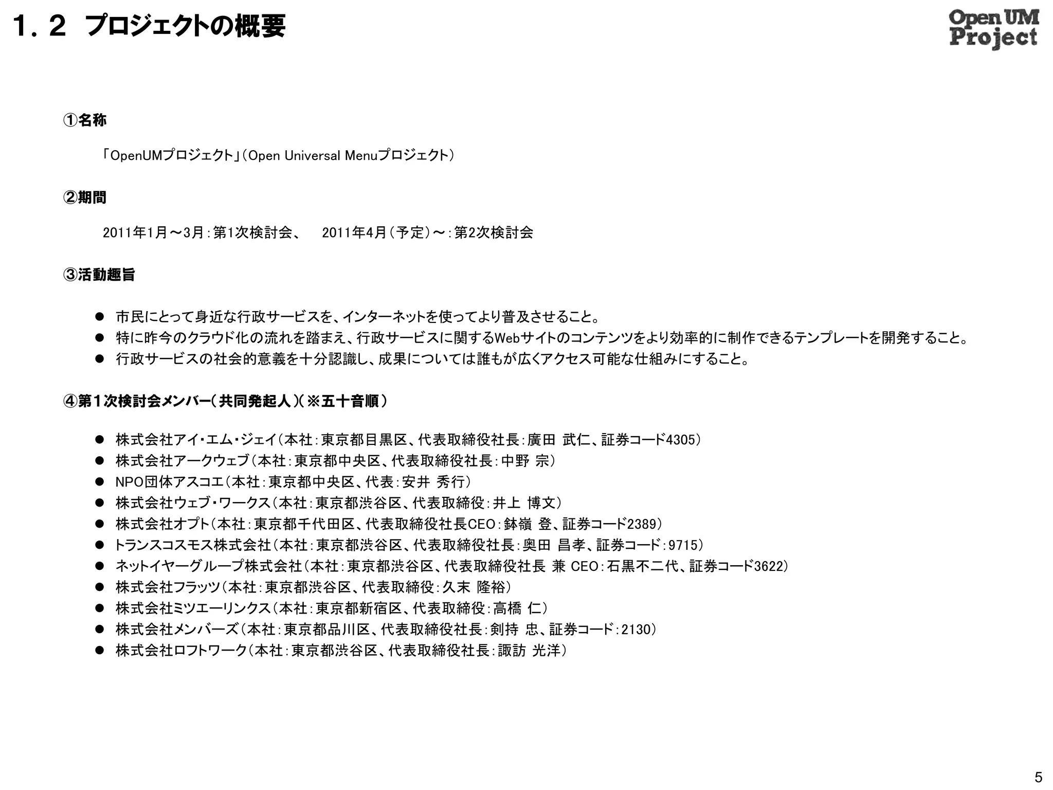 １．２ プロジェクトの概要


  ①名称

     「OpenUMプロジェクト」（Open Universal Menuプロジェクト）

  ②期間

     2011年1月～3月：第1次検討会、       2011年4月（予定）～：第2次検討会

  ③活動趣旨

     市民にとって身近な行政サービスを、インターネットを使ってより普及させること。
     特に昨今のクラウド化の流れを踏まえ、行政サービスに関するWebサイトのコンテンツをより効率的に制作できるテンプレートを開発すること。
     行政サービスの社会的意義を十分認識し、成果については誰もが広くアクセス可能な仕組みにすること。

  ④第１次検討会メンバー（共同発起人）（※五十音順）

       株式会社アイ・エム・ジェイ（本社：東京都目黒区、代表取締役社長：廣田 武仁、証券コード4305）
       株式会社アークウェブ（本社：東京都中央区、代表取締役社長：中野 宗）
       NPO団体アスコエ（本社：東京都中央区、代表：安井 秀行）
       株式会社ウェブ・ワークス（本社：東京都渋谷区、代表取締役：井上 博文）
       株式会社オプト（本社：東京都千代田区、代表取締役社長CEO：鉢嶺 登、証券コード2389）
       トランスコスモス株式会社（本社：東京都渋谷区、代表取締役社長：奥田 昌孝、証券コード：9715）
       ネットイヤーグループ株式会社（本社：東京都渋谷区、代表取締役社長 兼 CEO：石黒不二代、証券コード3622)
       株式会社フラッツ（本社：東京都渋谷区、代表取締役：久末 隆裕）
       株式会社ミツエーリンクス（本社：東京都新宿区、代表取締役：高橋 仁）
       株式会社メンバーズ（本社：東京都品川区、代表取締役社長：剣持 忠、証券コード：2130）
       株式会社ロフトワーク（本社：東京都渋谷区、代表取締役社長：諏訪 光洋）




                                                                           5
 