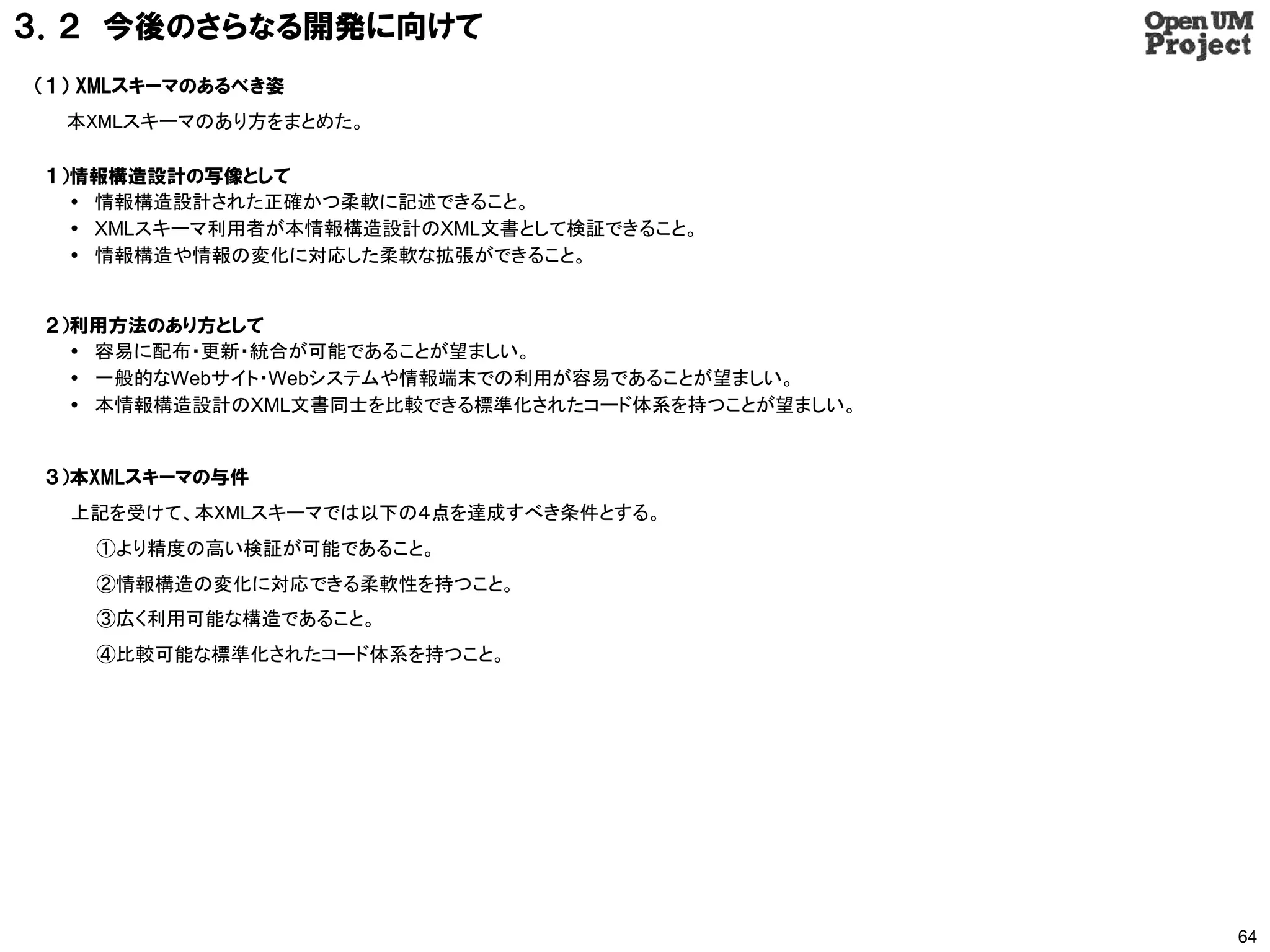 ３．２ 今後のさらなる開発に向けて
（１） XMLスキーマのあるべき姿
  本XMLスキーマのあり方をまとめた。

 １）情報構造設計の写像として
    情報構造設計された正確かつ柔軟に記述できること。
    XMLスキーマ利用者が本情報構造設計のXML文書として検証できること。
    情報構造や情報の変化に対応した柔軟な拡張ができること。


 ２）利用方法のあり方として
    容易に配布・更新・統合が可能であることが望ましい。
    一般的なWebサイト・Webシステムや情報端末での利用が容易であることが望ましい。
    本情報構造設計のXML文書同士を比較できる標準化されたコード体系を持つことが望ましい。


 ３）本XMLスキーマの与件
  上記を受けて、本XMLスキーマでは以下の４点を達成すべき条件とする。
    ①より精度の高い検証が可能であること。
    ②情報構造の変化に対応できる柔軟性を持つこと。
    ③広く利用可能な構造であること。
    ④比較可能な標準化されたコード体系を持つこと。




                                                   64
 