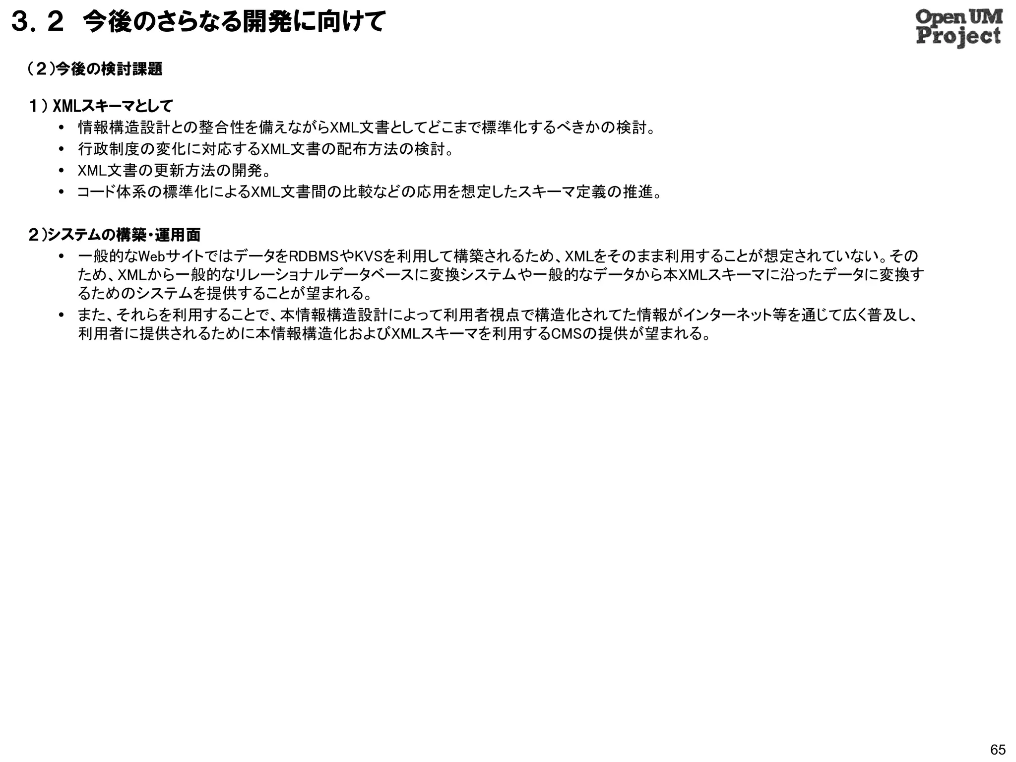 ３．２ 今後のさらなる開発に向けて
（２）今後の検討課題

１） XMLスキーマとして
     情報構造設計との整合性を備えながらXML文書としてどこまで標準化するべきかの検討。
     行政制度の変化に対応するXML文書の配布方法の検討。
     XML文書の更新方法の開発。
     コード体系の標準化によるXML文書間の比較などの応用を想定したスキーマ定義の推進。

２）システムの構築・運用面
    一般的なWebサイトではデータをRDBMSやKVSを利用して構築されるため、XMLをそのまま利用することが想定されていない。その
     ため、XMLから一般的なリレーショナルデータベースに変換システムや一般的なデータから本XMLスキーマに沿ったデータに変換す
     るためのシステムを提供することが望まれる。
    また、それらを利用することで、本情報構造設計によって利用者視点で構造化されてた情報がインターネット等を通じて広く普及し、
     利用者に提供されるために本情報構造化およびXMLスキーマを利用するCMSの提供が望まれる。




                                                                        65
 