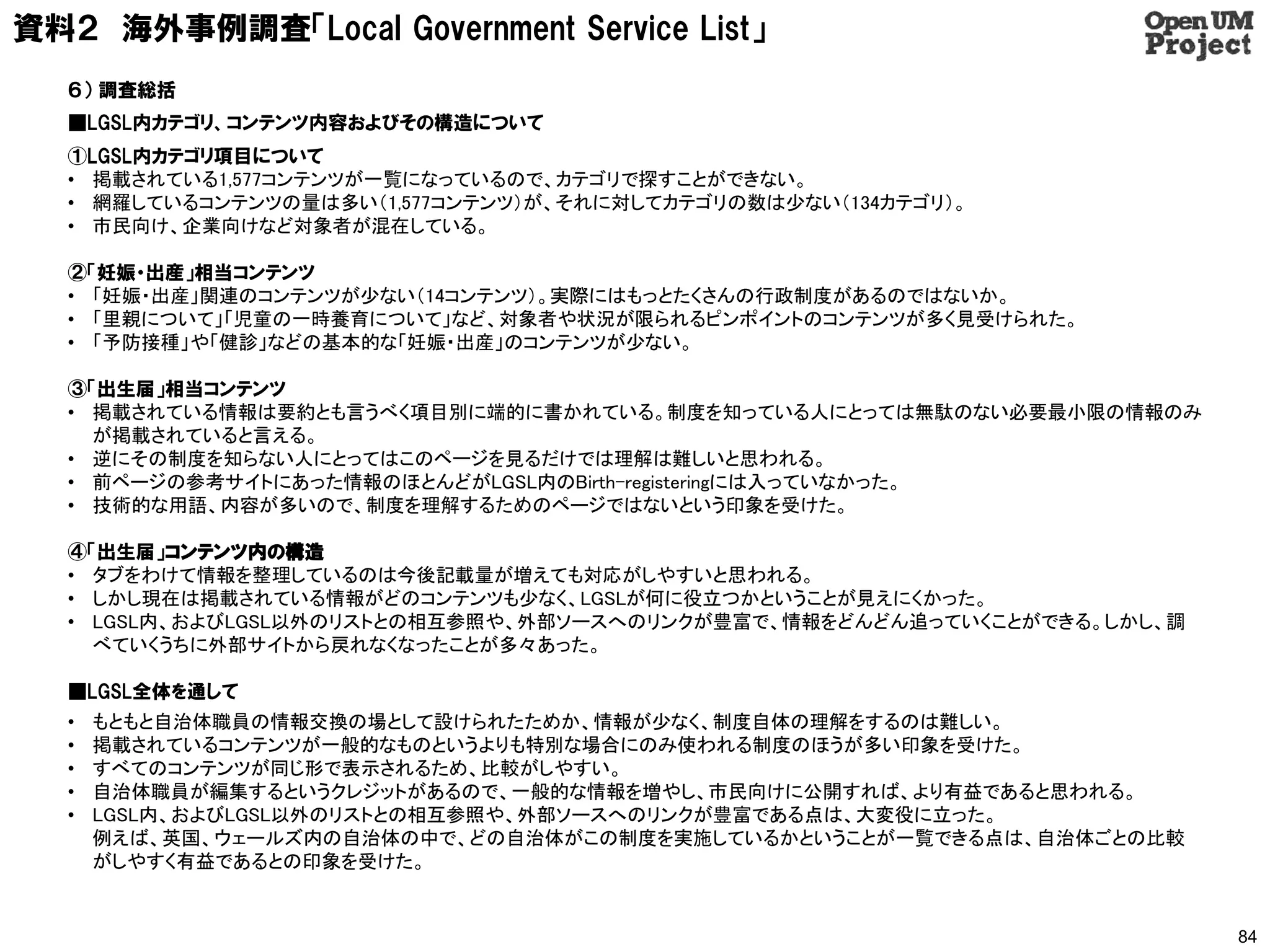 資料２ 海外事例調査「Local Government Service List」
  ６） 調査総括
  ■LGSL内カテゴリ、コンテンツ内容およびその構造について
  ①LGSL内カテゴリ項目について
  • 掲載されている1,577コンテンツが一覧になっているので、カテゴリで探すことができない。
  • 網羅しているコンテンツの量は多い（1,577コンテンツ）が、それに対してカテゴリの数は少ない（134カテゴリ）。
  • 市民向け、企業向けなど対象者が混在している。

  ②「妊娠・出産」相当コンテンツ
  • 「妊娠・出産」関連のコンテンツが少ない（14コンテンツ）。実際にはもっとたくさんの行政制度があるのではないか。
  • 「里親について」「児童の一時養育について」など、対象者や状況が限られるピンポイントのコンテンツが多く見受けられた。
  • 「予防接種」や「健診」などの基本的な「妊娠・出産」のコンテンツが少ない。

  ③「出生届」相当コンテンツ
  • 掲載されている情報は要約とも言うべく項目別に端的に書かれている。制度を知っている人にとっては無駄のない必要最小限の情報のみ
    が掲載されていると言える。
  • 逆にその制度を知らない人にとってはこのページを見るだけでは理解は難しいと思われる。
  • 前ページの参考サイトにあった情報のほとんどがLGSL内のBirth-registeringには入っていなかった。
  • 技術的な用語、内容が多いので、制度を理解するためのページではないという印象を受けた。

  ④「出生届」コンテンツ内の構造
  • タブをわけて情報を整理しているのは今後記載量が増えても対応がしやすいと思われる。
  • しかし現在は掲載されている情報がどのコンテンツも少なく、LGSLが何に役立つかということが見えにくかった。
  • LGSL内、およびLGSL以外のリストとの相互参照や、外部ソースへのリンクが豊富で、情報をどんどん追っていくことができる。しかし、調
    べていくうちに外部サイトから戻れなくなったことが多々あった。

  ■LGSL全体を通して
  •   もともと自治体職員の情報交換の場として設けられたためか、情報が少なく、制度自体の理解をするのは難しい。
  •   掲載されているコンテンツが一般的なものというよりも特別な場合にのみ使われる制度のほうが多い印象を受けた。
  •   すべてのコンテンツが同じ形で表示されるため、比較がしやすい。
  •   自治体職員が編集するというクレジットがあるので、一般的な情報を増やし、市民向けに公開すれば、より有益であると思われる。
  •   LGSL内、およびLGSL以外のリストとの相互参照や、外部ソースへのリンクが豊富である点は、大変役に立った。
      例えば、英国、ウェールズ内の自治体の中で、どの自治体がこの制度を実施しているかということが一覧できる点は、自治体ごとの比較
      がしやすく有益であるとの印象を受けた。


                                                                         84
 