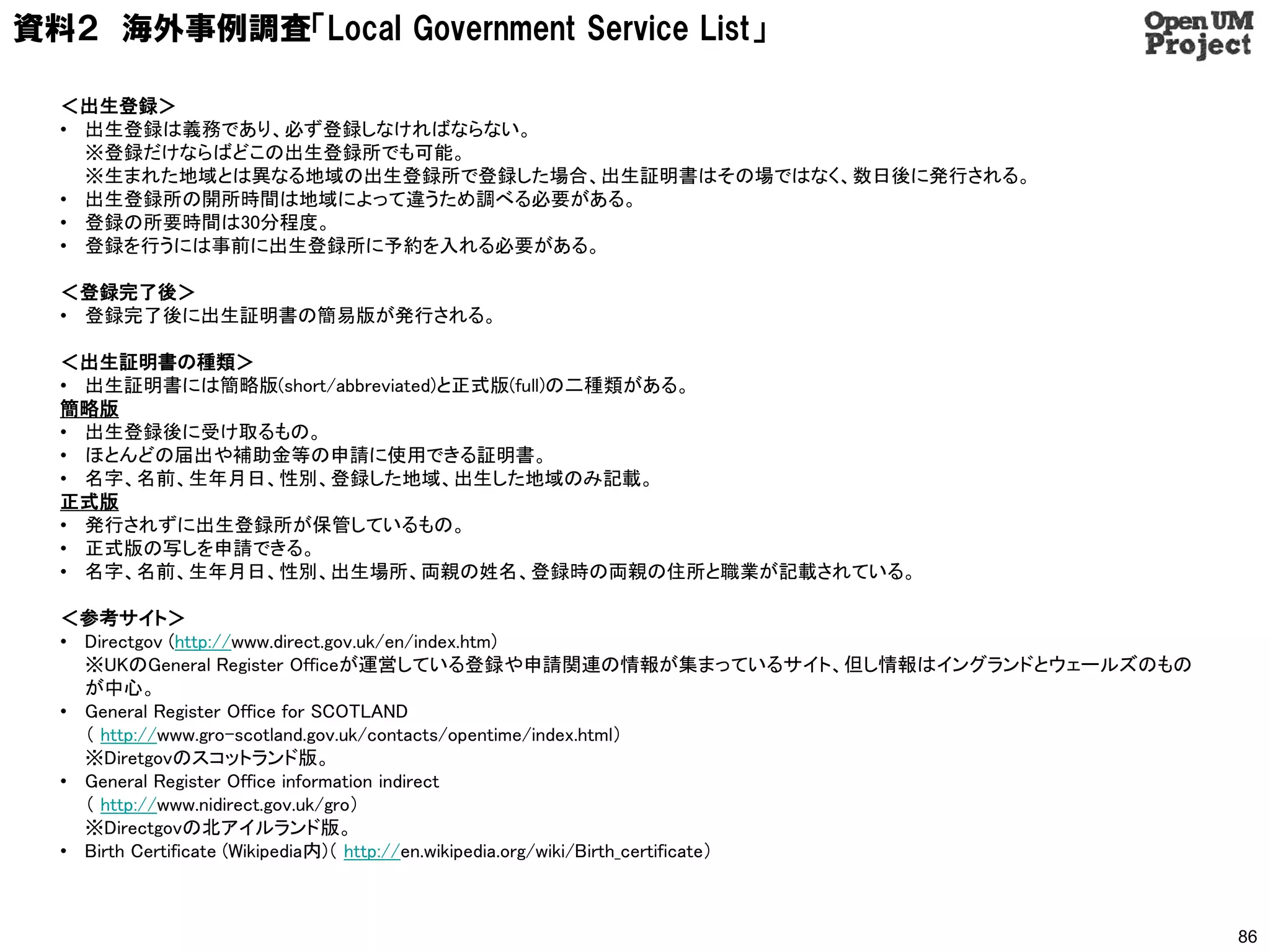 資料２ 海外事例調査「Local Government Service List」

  ＜出生登録＞
  • 出生登録は義務であり、必ず登録しなければならない。
    ※登録だけならばどこの出生登録所でも可能。
    ※生まれた地域とは異なる地域の出生登録所で登録した場合、出生証明書はその場ではなく、数日後に発行される。
  • 出生登録所の開所時間は地域によって違うため調べる必要がある。
  • 登録の所要時間は30分程度。
  • 登録を行うには事前に出生登録所に予約を入れる必要がある。

  ＜登録完了後＞
  • 登録完了後に出生証明書の簡易版が発行される。

  ＜出生証明書の種類＞
  • 出生証明書には簡略版(short/abbreviated)と正式版(full)の二種類がある。
  簡略版
  • 出生登録後に受け取るもの。
  • ほとんどの届出や補助金等の申請に使用できる証明書。
  • 名字、名前、生年月日、性別、登録した地域、出生した地域のみ記載。
  正式版
  • 発行されずに出生登録所が保管しているもの。
  • 正式版の写しを申請できる。
  • 名字、名前、生年月日、性別、出生場所、両親の姓名、登録時の両親の住所と職業が記載されている。

  ＜参考サイト＞
  • Directgov (http://www.direct.gov.uk/en/index.htm)
    ※UKのGeneral Register Officeが運営している登録や申請関連の情報が集まっているサイト、但し情報はイングランドとウェールズのもの
    が中心。
  • General Register Office for SCOTLAND
    （ http://www.gro-scotland.gov.uk/contacts/opentime/index.html）
    ※Diretgovのスコットランド版。
  • General Register Office information indirect
    （ http://www.nidirect.gov.uk/gro）
    ※Directgovの北アイルランド版。
  • Birth Certificate (Wikipedia内)（ http://en.wikipedia.org/wiki/Birth_certificate）



                                                                                      86
 