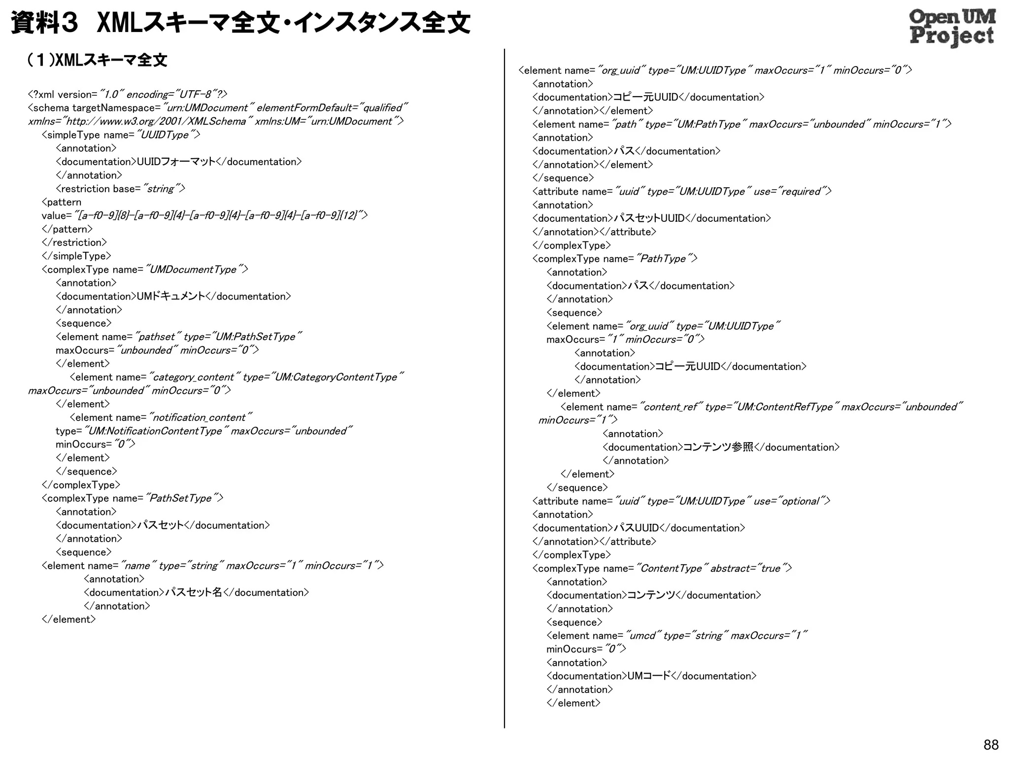 資料３ XMLスキーマ全文・インスタンス全文
（１）XMLスキーマ全文
                                                                          <element name="org_uuid" type="UM:UUIDType" maxOccurs="1" minOccurs="0">
                                                                             <annotation>
<?xml version="1.0" encoding="UTF-8"?>                                       <documentation>コピー元UUID</documentation>
<schema targetNamespace="urn:UMDocument" elementFormDefault="qualified"      </annotation></element>
xmlns="http://www.w3.org/2001/XMLSchema" xmlns:UM="urn:UMDocument">          <element name="path" type="UM:PathType" maxOccurs="unbounded" minOccurs="1">
  <simpleType name="UUIDType">                                               <annotation>
     <annotation>                                                            <documentation>パス</documentation>
     <documentation>UUIDフォーマット</documentation>                               </annotation></element>
     </annotation>                                                           </sequence>
     <restriction base="string">                                             <attribute name="uuid" type="UM:UUIDType" use="required">
  <pattern                                                                   <annotation>
  value="[a-f0-9]{8}-[a-f0-9]{4}-[a-f0-9]{4}-[a-f0-9]{4}-[a-f0-9]{12}">      <documentation>パスセットUUID</documentation>
  </pattern>                                                                 </annotation></attribute>
  </restriction>                                                             </complexType>
  </simpleType>                                                              <complexType name="PathType">
  <complexType name="UMDocumentType">                                           <annotation>
     <annotation>                                                               <documentation>パス</documentation>
     <documentation>UMドキュメント</documentation>                                    </annotation>
     </annotation>                                                              <sequence>
     <sequence>                                                                 <element name="org_uuid" type="UM:UUIDType"
     <element name="pathset" type="UM:PathSetType"                              maxOccurs="1" minOccurs="0">
     maxOccurs="unbounded" minOccurs="0">                                             <annotation>
     </element>                                                                       <documentation>コピー元UUID</documentation>
        <element name="category_content" type="UM:CategoryContentType"                </annotation>
maxOccurs="unbounded" minOccurs="0">                                            </element>
     </element>                                                                    <element name="content_ref" type="UM:ContentRefType" maxOccurs="unbounded"
        <element name="notification_content"                                 minOccurs="1">
     type="UM:NotificationContentType" maxOccurs="unbounded"                              <annotation>
     minOccurs="0">                                                                       <documentation>コンテンツ参照</documentation>
     </element>                                                                           </annotation>
     </sequence>                                                                  </element>
  </complexType>                                                               </sequence>
  <complexType name="PathSetType">                                          <attribute name="uuid" type="UM:UUIDType" use="optional">
     <annotation>                                                           <annotation>
     <documentation>パスセット</documentation>                                   <documentation>パスUUID</documentation>
     </annotation>                                                          </annotation></attribute>
     <sequence>                                                             </complexType>
  <element name="name" type="string" maxOccurs="1" minOccurs="1">           <complexType name="ContentType" abstract="true">
           <annotation>                                                        <annotation>
           <documentation>パスセット名</documentation>                               <documentation>コンテンツ</documentation>
           </annotation>                                                       </annotation>
  </element>                                                                   <sequence>
                                                                               <element name="umcd" type="string" maxOccurs="1"
                                                                               minOccurs="0">
                                                                               <annotation>
                                                                               <documentation>UMコード</documentation>
                                                                               </annotation>
                                                                               </element>


                                                                                                                                                                88
 