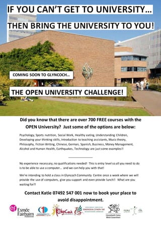 Did you know that there are over 700 FREE courses with the
OPEN University? Just some of the options are below:
Psychology, Sports nutrition, Social Work, Healthy eating, Understanding Children,
Developing your thinking skills, Introduction to teaching assistants, Music theory,
Philosophy, Fiction Writing, Chinese, German, Spanish, Business, Money Management,
Alcohol and Human Health, Earthquakes, Technology are just some examples!!
_______________
No experience necessary, no qualifications needed! This is entry level so all you need to do
is to be able to use a computer… and we can help you with that!
We’re intending to hold a class in Glyncoch Community Centre once a week where we will
provide the use of computers, give you support and even provide lunch!! What are you
waiting for?!
Contact Katie 07492 547 001 now to book your place to
avoid disappointment.
COMING SOON TO GLYNCOCH…
THE OPEN UNIVERSITY CHALLENGE!
 
