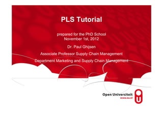 PLS Tutorial
           prepared for the PhD School
               November 1st, 2012

                Dr. Paul Ghijsen
  Associate Professor Supply Chain Management
Department Marketing and Supply Chain Management
 