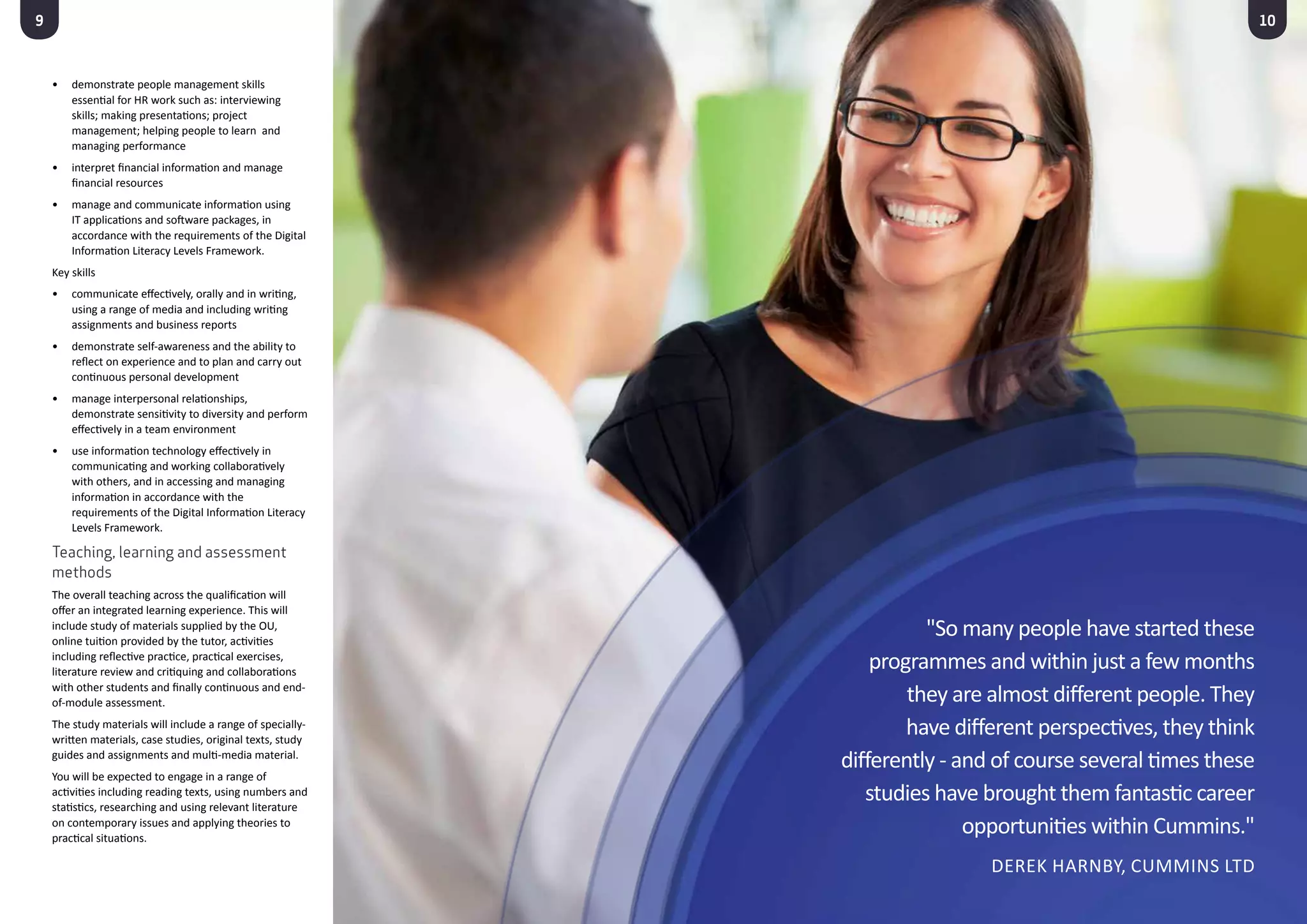 9
•	 demonstrate people management skills
essential for HR work such as: interviewing
skills; making presentations; project
management; helping people to learn and
managing performance
•	 interpret financial information and manage
financial resources
•	 manage and communicate information using
IT applications and software packages, in
accordance with the requirements of the Digital
Information Literacy Levels Framework.
Key skills
•	 communicate effectively, orally and in writing,
using a range of media and including writing
assignments and business reports
•	 demonstrate self-awareness and the ability to
reflect on experience and to plan and carry out
continuous personal development
•	 manage interpersonal relationships,
demonstrate sensitivity to diversity and perform
effectively in a team environment
•	 use information technology effectively in
communicating and working collaboratively
with others, and in accessing and managing
information in accordance with the
requirements of the Digital Information Literacy
Levels Framework.
Teaching, learning and assessment
methods
The overall teaching across the qualification will
offer an integrated learning experience. This will
include study of materials supplied by the OU,
online tuition provided by the tutor, activities
including reflective practice, practical exercises,
literature review and critiquing and collaborations
with other students and finally continuous and end-
of-module assessment.
The study materials will include a range of specially-
written materials, case studies, original texts, study
guides and assignments and multi-media material.
You will be expected to engage in a range of
activities including reading texts, using numbers and
statistics, researching and using relevant literature
on contemporary issues and applying theories to
practical situations.
10
"So many people have started these
programmes and within just a few months
they are almost different people. They
have different perspectives, they think
differently - and of course several times these
studies have brought them fantastic career
opportunities within Cummins."
Derek Harnby, Cummins Ltd
 
