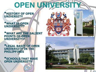 •HISTORY OF OPEN
UNIVERSITY
•WHAT IS OPEN
UNIVERSITY?
•WHAT ARE THE SALIENT
POINTS OF OPEN
UNIVERSITY?
•LEGAL BASIS OF OPEN
UNIVERSITY IN THE
PHILIPPINES
•SCHOOLS THAT HAVE
OPEN UNIVERSITY
 