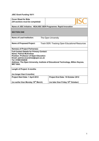 JISC Grant Funding 18/11

Cover Sheet for Bids
(All sections must be completed)

Name of JISC Initiative: HEA/JISC OER Programme: Rapid Innovation


SECTION ONE


Name of Lead Institution:          The Open University

Name of Proposed Project:          Track OER: Tracking Open Educational Resources

Name(s) of Project Partners(s)
Full Contact Details for Primary Contact:
Name: Patrick McAndrew
Position: Professor of Open Education
Email: patrick.mcandrew@open.ac.uk
Tel: 01908 652638
Address: The Open University, Institute of Educational Technology, Milton Keynes.
MK7 6AA.

Length of Project: 6 months

(no longer than 6 months)
Project Start Date: 1 April 2012            Project End Date: 19 October 2012

(no earlier than Monday 19th March)         (no later than Friday 19th October)




                                                                                    1
 