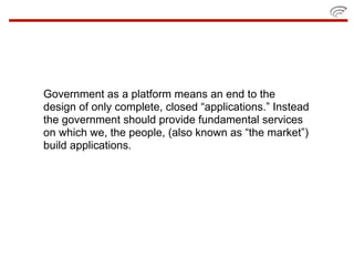 Government as a platform means an end to the
design of only complete, closed “applications.” Instead
the government should provide fundamental services
on which we, the people, (also known as “the market”)
build applications.
 