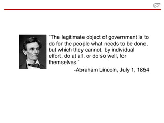 “The legitimate object of government is to
do for the people what needs to be done,
but which they cannot, by individual
effort, do at all, or do so well, for
themselves.”
            -Abraham Lincoln, July 1, 1854
 