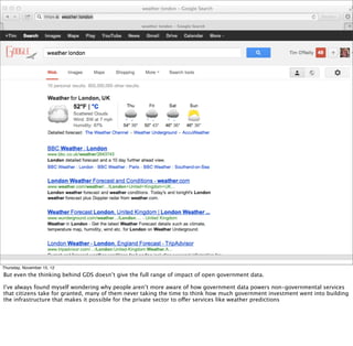 § google home page / information age
Thursday, November 15, 12
But even the thinking behind GDS doesn’t give the full range of impact of open government data.
I’ve always found myself wondering why people aren’t more aware of how government data powers non-governmental services
that citizens take for granted, many of them never taking the time to think how much government investment went into building
the infrastructure that makes it possible for the private sector to offer services like weather predictions
 