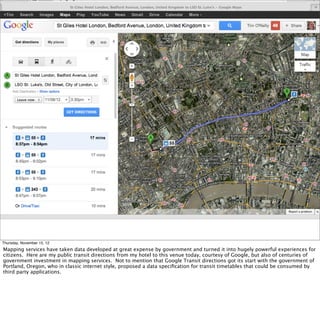 Thursday, November 15, 12
Mapping services have taken data developed at great expense by government and turned it into hugely powerful experiences for
citizens. Here are my public transit directions from my hotel to this venue today, courtesy of Google, but also of centuries of
government investment in mapping services. Not to mention that Google Transit directions got its start with the government of
Portland, Oregon, who in classic internet style, proposed a data speciﬁcation for transit timetables that could be consumed by
third party applications.
 