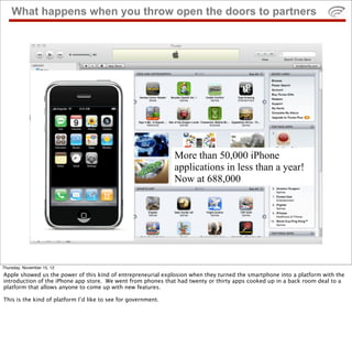 What happens when you throw open the doors to partners
More than 50,000 iPhone
applications in less than a year!
Now at 688,000
Thursday, November 15, 12
Apple showed us the power of this kind of entrepreneurial explosion when they turned the smartphone into a platform with the
introduction of the iPhone app store. We went from phones that had twenty or thirty apps cooked up in a back room deal to a
platform that allows anyone to come up with new features.
This is the kind of platform I’d like to see for government.
 