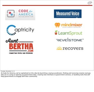 Thursday, November 15, 12
At Code for America, we’ve capitalized on this idea by launching a startup accelerator, ﬁnding and nurturing creative startups
who are re-using or opening up government data, creating new interfaces to government services, or building tools that will
help governments to engage with their community.
 