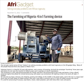 Thursday, November 15, 12
You can get a great sense of how “makers” are solving everyday problems with local ingenuity on the Afrigadget blog. Many of
the people featured there also appear at Maker Faire.
Sulaiman Famro is a cheerful, 65 year old engineer, and a master of branding. He built the prototype “Farmking” three years ago
and claims he can save the country $1 billion a year, just in savings on starch importation.
The Farmking is a one-stop processing plant for cluster and farm-site processing of root crops and grains. It has a diesel
powered engine that allows for remote processing, with power out connections for lighting so that it can work all night, if
needed.
On one end you have 3 devices, for chipping, grating and milling. In the middle is the power plant, and in the rear is a large steel
drum that can hold 50kgs of milled cassava, that uses a spin ﬁlter to process up to 2.5 tons of milled cassava into starch.
It’s used for processing of cassava, soya beans, maize, sweet potatoes, yam and many other roots and grains.
 