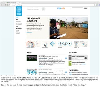 Thursday, November 15, 12
I also want to give a shout out to efforts like the UN Global Pulse, as well as Ushahidi, the Global Virus Forecasting Initiative, and
other groups that are using new approaches to big data and predictive analytics to literally build a new early warning system for
the planet.
Data is the currency of most modern apps, and particularly important is data that helps you to “close the loop.”
 