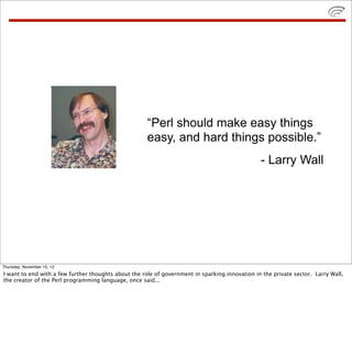 “Perl should make easy things
easy, and hard things possible.”
- Larry Wall
Thursday, November 15, 12
I want to end with a few further thoughts about the role of government in sparking innovation in the private sector. Larry Wall,
the creator of the Perl programming language, once said...
 