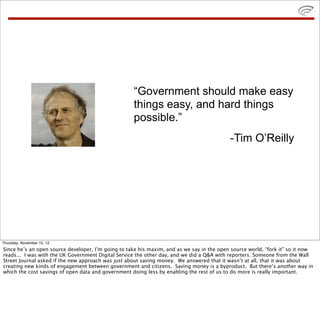 “Government should make easy
things easy, and hard things
possible.”
-Tim O’Reilly
Thursday, November 15, 12
Since he’s an open source developer, I’m going to take his maxim, and as we say in the open source world, “fork it” so it now
reads... I was with the UK Government Digital Service the other day, and we did a Q&A with reporters. Someone from the Wall
Street Journal asked if the new approach was just about saving money. We answered that it wasn’t at all, that it was about
creating new kinds of engagement between government and citizens. Saving money is a byproduct. But there’s another way in
which the cost savings of open data and government doing less by enabling the rest of us to do more is really important.
 