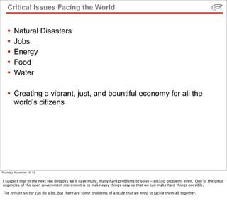 Critical Issues Facing the World
• Natural Disasters
• Jobs
• Energy
• Food
• Water
• Creating a vibrant, just, and bountiful economy for all the
world’s citizens
Thursday, November 15, 12
I suspect that in the next few decades we’ll have many, many hard problems to solve - wicked problems even. One of the great
urgencies of the open government movement is to make easy things easy so that we can make hard things possible.
The private sector can do a lot, but there are some problems of a scale that we need to tackle them all together.
 