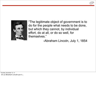 “The legitimate object of government is to
do for the people what needs to be done,
but which they cannot, by individual
effort, do at all, or do so well, for
themselves.”
-Abraham Lincoln, July 1, 1854
Thursday, November 15, 12
Or as Abraham Lincoln put it...
 
