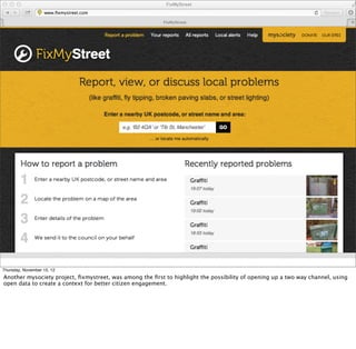 Thursday, November 15, 12
Another mysociety project, ﬁxmystreet, was among the ﬁrst to highlight the possibility of opening up a two way channel, using
open data to create a context for better citizen engagement.
 