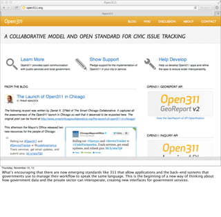 Thursday, November 15, 12
What’s encouraging that there are now emerging standards like 311 that allow applications and the back-end systems that
governments use to manage their workﬂow to speak the same language. This is the beginning of a new way of thinking about
how government data and the private sector can interoperate, creating new interfaces for government services.
 