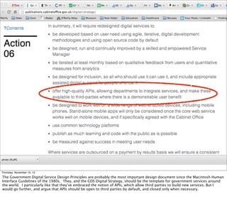 Thursday, November 15, 12
The Government Digital Service Design Principles are probably the most important design document since the Macintosh Human
Interface Guidelines of the 1980s. They, and the GDS Digital Strategy, should be the template for government services around
the world. I particularly like that they’ve embraced the notion of APIs, which allow third parties to build new services. But I
would go further, and argue that APIs should be open to third parties by default, and closed only when necessary.
 