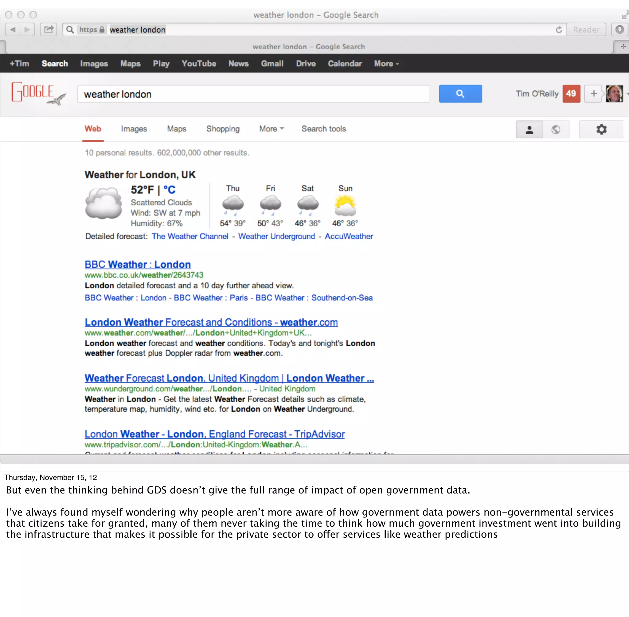 § google home page / information age




Thursday, November 15, 12
But even the thinking behind GDS doesn’t give the full range of impact of open government data.

I’ve always found myself wondering why people aren’t more aware of how government data powers non-governmental services
that citizens take for granted, many of them never taking the time to think how much government investment went into building
the infrastructure that makes it possible for the private sector to offer services like weather predictions
 