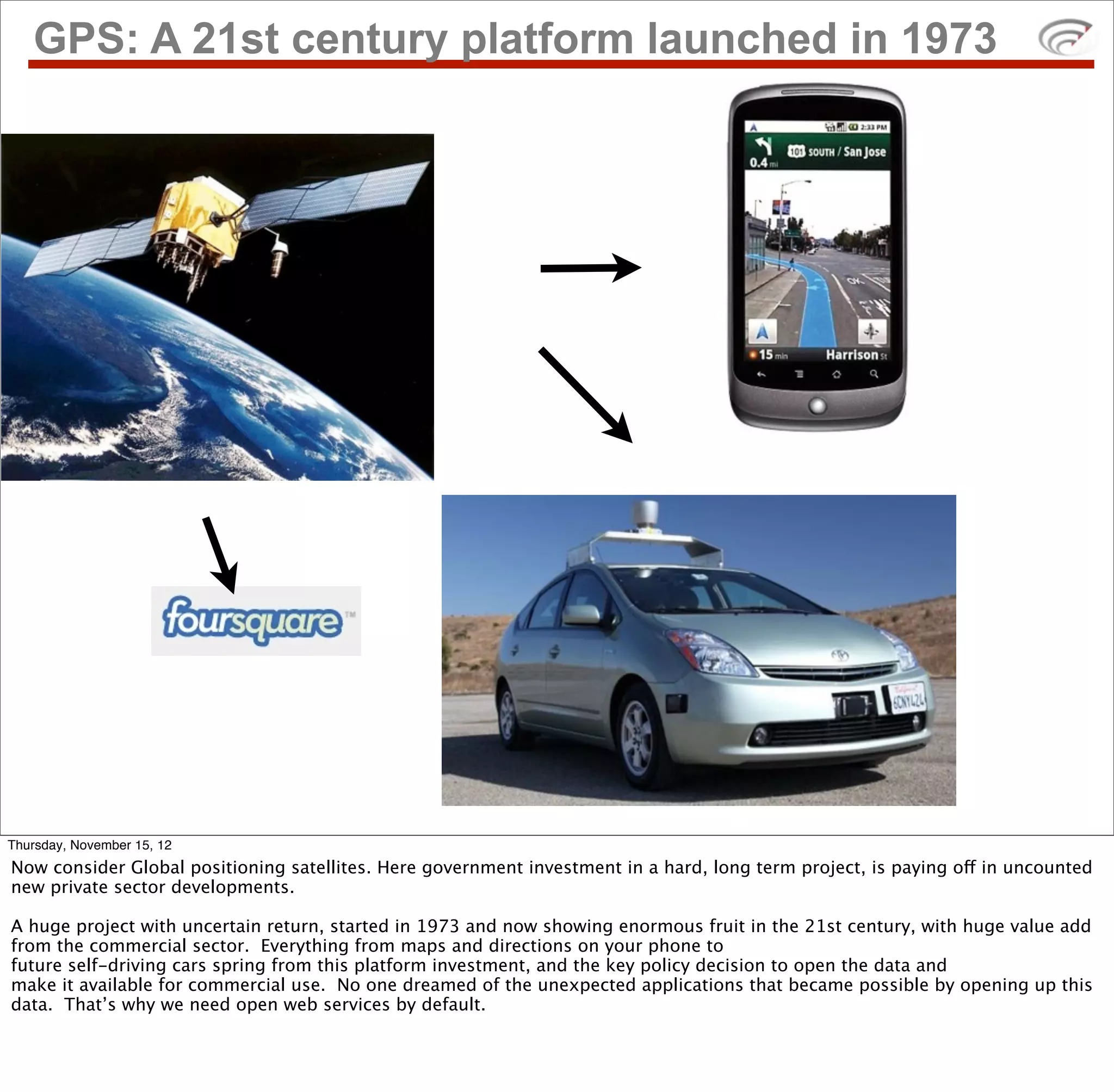 GPS: A 21st century platform launched in 1973




Thursday, November 15, 12
Now consider Global positioning satellites. Here government investment in a hard, long term project, is paying off in uncounted
new private sector developments.

A huge project with uncertain return, started in 1973 and now showing enormous fruit in the 21st century, with huge value add
from the commercial sector. Everything from maps and directions on your phone to
future self-driving cars spring from this platform investment, and the key policy decision to open the data and
make it available for commercial use. No one dreamed of the unexpected applications that became possible by opening up this
data. That’s why we need open web services by default.
 