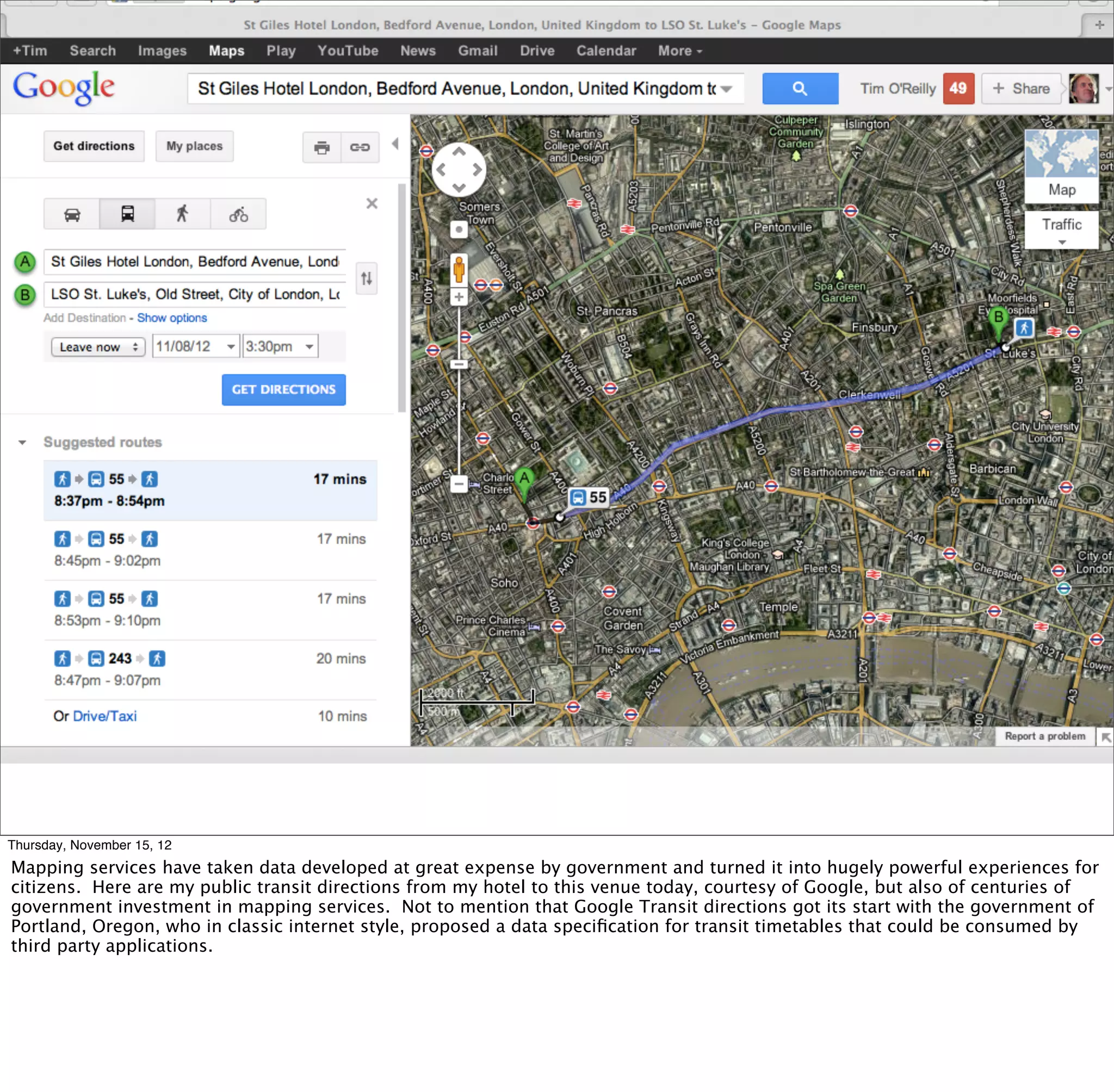 Thursday, November 15, 12
Mapping services have taken data developed at great expense by government and turned it into hugely powerful experiences for
citizens. Here are my public transit directions from my hotel to this venue today, courtesy of Google, but also of centuries of
government investment in mapping services. Not to mention that Google Transit directions got its start with the government of
Portland, Oregon, who in classic internet style, proposed a data speciﬁcation for transit timetables that could be consumed by
third party applications.
 