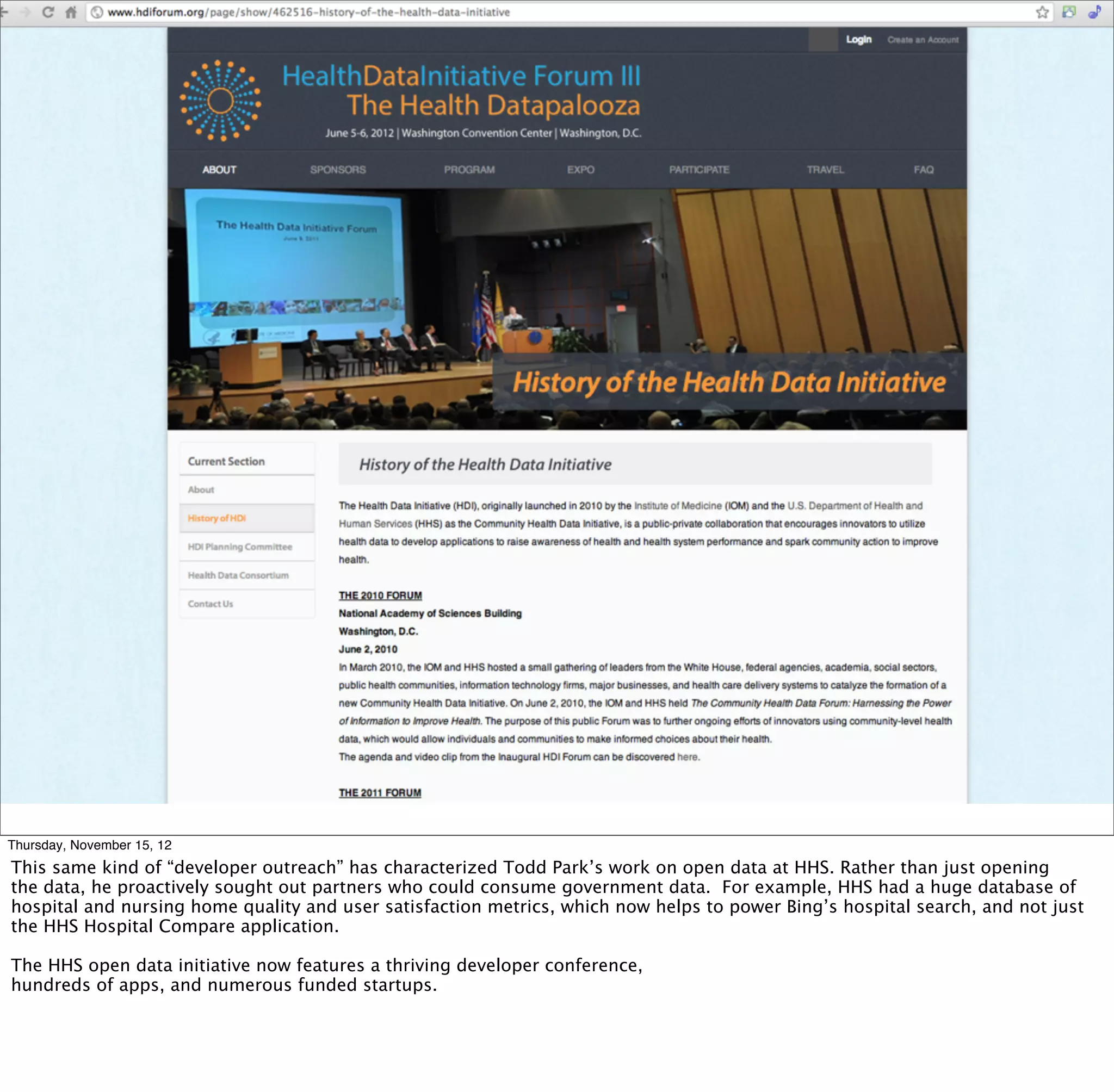 § Health datapalooza




Thursday, November 15, 12
This same kind of “developer outreach” has characterized Todd Park’s work on open data at HHS. Rather than just opening
the data, he proactively sought out partners who could consume government data. For example, HHS had a huge database of
hospital and nursing home quality and user satisfaction metrics, which now helps to power Bing’s hospital search, and not just
the HHS Hospital Compare application.

The HHS open data initiative now features a thriving developer conference,
hundreds of apps, and numerous funded startups.
 